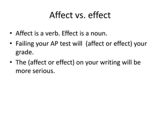 Affect vs. effectAffect is a verb. Effect is a noun.Failing your AP test will  (affect or effect) your grade.The (affect or effect) on your writing will be more serious.