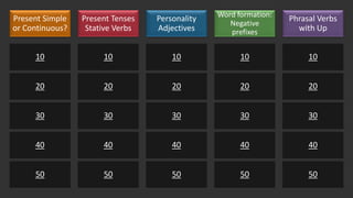 Present Simple
or Continuous?
10
20
30
40
50
Present Tenses
Stative Verbs
10
20
30
40
50
Personality
Adjectives
10
20
30
40
50
Word formation:
Negative
prefixes
10
20
30
40
50
Phrasal Verbs
with Up
10
20
30
40
50
 