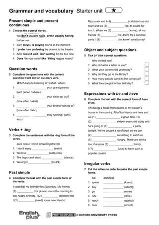 Grammar and vocabulary Starter unit
PHOTOCOPIABLE © OXFORD UNIVERSITY PRESS
Present simple and present
continuous
1 Choose the correct words.
We don’t usually have / aren’t usually having
barbecues.
1 Sam plays / is playing tennis at the moment.
2 I prefer / am preferring the cinema to the theatre.
3 Amir doesn’t wait / isn’t waiting for the bus now.
4 Does / Is your sister like / liking reggae music?
Question words
2 Complete the questions with the correct
question word and an auxiliary verb.
What are you listening to? (what / when)
1 __________ __________ your grandparents
live? (when / where)
2 __________ __________ your sister go out?
(how often / what)
3 __________ __________ your brother talking to?
(how often / who)
4 __________ __________ they running? (why /
who)
Verbs + -ing
3 Complete the sentences with the -ing form of the
verbs.
Jack doesn’t mind travelling (travel).
1 I don’t enjoy ________________ (swim).
2 We love ________________ (eat) pizza.
3 The boys can’t stand ________________ (dance).
4 We enjoy ________________ (do) PE.
Past simple
4 Complete the text with the past simple form of
the verbs.
It was (be) my birthday last Saturday. My friends
(1) ____________ (not phone) me in the morning to
say happy birthday. I (2) ____________ (decide) that
I (3) ____________ (need) some new friends!
My cousin and I (4) ____________ (catch) a bus into
town and we (5) ____________ (go) to a café for
lunch. When we (6) ____________ (arrive), all my
friends (7) ____________ (be) there for a surprise
party. I (8) ____________ (not know) what to say!
Object and subject questions
5 Tick ( ) the correct questions.
Who invited you?
1 Who did write a letter to you?
2 What your parents did yesterday?
3 Why did they go to the library?
4 How many people came to the barbecue?
5 What they bought for her birthday?
Expressions with be and have
6 Complete the text with the correct form of have
or be.
I’’m having a break from exams at my cousin’s
house in the country. All of his friends are here and
we (1) __________________ a good time. He
(2) __________________ sixteen years old today and
he’s going to (3) __________________ a party
tonight. We’ve bought a lot of food, so we can
(4) __________________ something to eat if we
(5) __________________ hungry. There are drinks
too, if anyone (6) __________________ thirsty.
I (7) __________________ lucky to have such a
popular cousin!
Irregular verbs
7 Put the letters in order to make the past simple
forms.
eat ate (tea)
1 speak _______________ (kseop)
2 buy _______________ (ubohtg)
3 go _______________ (etnw)
4 ride _______________ (dore)
5 teach _______________ (gtahut)
6 hear _______________ (ehrad)
 