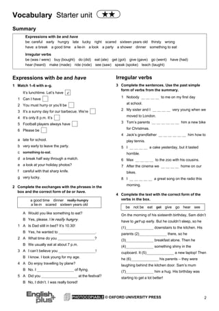 Vocabulary Starter unit
2PHOTOCOPIABLE © OXFORD UNIVERSITY PRESS
Summary
Expressions with be and have
1 Match 1–6 with a–g.
It’s lunchtime. Let’s have
1 Can I have
2 You must hurry or you’ll be
3 It’s a sunny day for our barbecue. We’re
4 It’s only 8 p.m. It’s
5 Football players always have
6 Please be
a late for school.
b very early to leave the party.
c something to eat.
d a break half way through a match.
e a look at your holiday photos?
f careful with that sharp knife.
g very lucky.
2 Complete the exchanges with the phrases in the
box and the correct form of be or have.
a good time dinner really hungry
a lie-in scared sixteen years old
A Would you like something to eat?
B Yes, please. I’’m really hungry.
1 A Is Dad still in bed? It’s 10.30!
B Yes, he wanted to ____________________.
2 A What time do you ____________________?
B We usually eat at about 7 p.m.
3 A I can’t believe you ____________________!
B I know. I look young for my age.
4 A Do enjoy travelling by plane?
B No. I ____________________ of flying.
5 A Did you ____________________ at the festival?
B No, I didn’t. I was really bored!
Irregular verbs
3 Complete the sentences. Use the past simple
form of verbs from the summary.
1 Nobody __ __ __ __ to me on my first day
at school.
2 My sister and I __ __ __ __ very young when we
moved to London.
3 Tom’s parents __ __ __ __ __ __ him a new bike
for Christmas.
4 Jack’s grandfather __ __ __ __ __ __ him how to
play tennis.
5 I __ __ __ __ a cake yesterday, but it tasted
horrible.
6 Max __ __ __ __ to the zoo with his cousins.
7 After the cinema we __ __ __ __ home on our
bikes.
8 I __ __ __ __ __ a great song on the radio this
morning.
4 Complete the text with the correct form of the
verbs in the box.
be not be eat get give go hear see
On the morning of his sixteenth birthday, Sam didn’t
have to get up early. But he couldn’t sleep, so he
(1)_______________ downstairs to the kitchen. His
parents (2)_______________ there, so he
(3)_______________ breakfast alone. Then he
(4)_______________ something shiny in the
cupboard. It (5)_______________ a new laptop! Then
he (6)_______________ his parents – they were
laughing behind the kitchen door. Sam’s mum
(7)_______________ him a hug. His birthday was
starting to get a lot better!
c
Expressions with be and have
be: careful early hungry late lucky right scared sixteen years old thirsty wrong
have: a break a good time a lie-in a look a party a shower dinner something to eat
Irregular verbs
be (was / were) buy (bought) do (did) eat (ate) get (got) give (gave) go (went) have (had)
hear (heard) make (made) ride (rode) see (saw) speak (spoke) teach (taught)
 