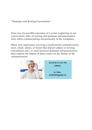 "Grammar and Writing Conventions"
State two (2) possible outcomes of a writer neglecting to use
correct basic rules of writing and grammar and punctuation
rules when communicating electronically in the workplace.
Share your experience receiving a professional communication
(text, email, memo, or letter) that did not adhere to writing
conventions and / or used incorrect grammar and punctuation;
then explain the impact of these issues on the failure of the
communication.
 