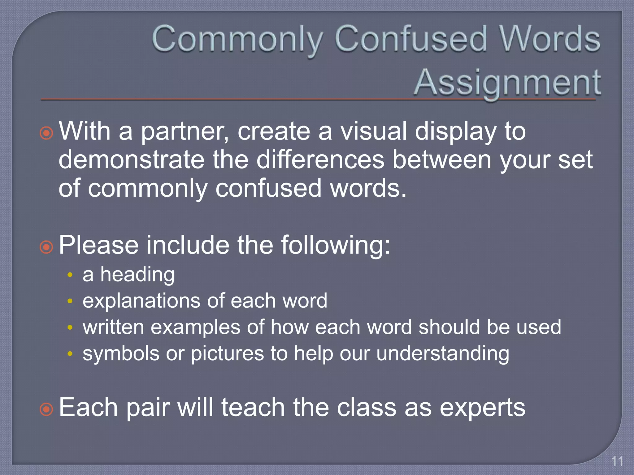  With a partner, create a visual display to 
demonstrate the differences between your set 
of commonly confused words. 
 Please include the following: 
• a heading 
• explanations of each word 
• written examples of how each word should be used 
• symbols or pictures to help our understanding 
 Each pair will teach the class as experts 
11 
 