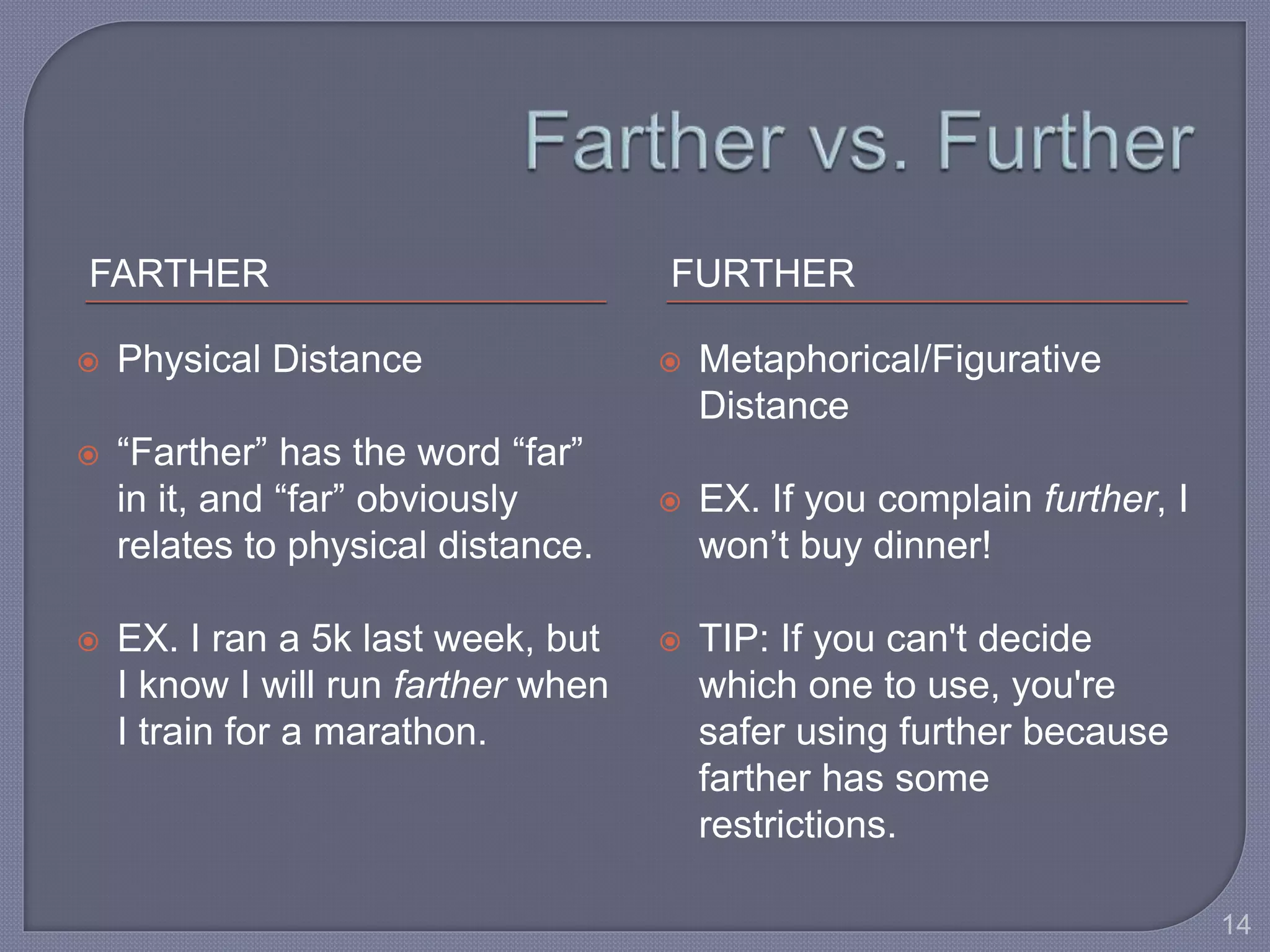 FARTHER FURTHER 
 Physical Distance 
 “Farther” has the word “far” 
in it, and “far” obviously 
relates to physical distance. 
 EX. I ran a 5k last week, but 
I know I will run farther when 
I train for a marathon. 
 Metaphorical/Figurative 
Distance 
 EX. If you complain further, I 
won’t buy dinner! 
 TIP: If you can't decide 
which one to use, you're 
safer using further because 
farther has some 
restrictions. 
14 
 