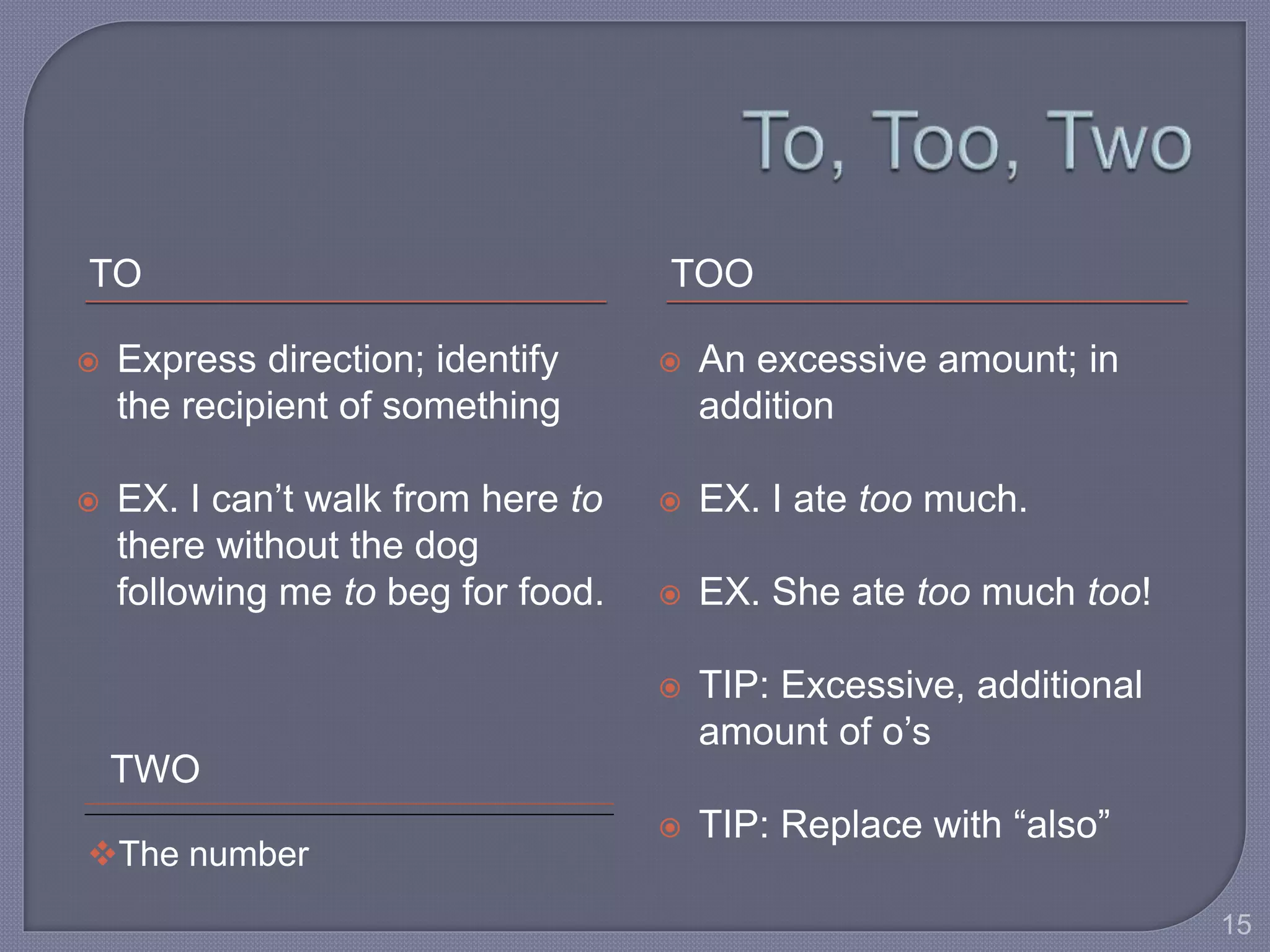 TO TOO 
 Express direction; identify 
the recipient of something 
 EX. I can’t walk from here to 
there without the dog 
following me to beg for food. 
 An excessive amount; in 
addition 
 EX. I ate too much. 
 EX. She ate too much too! 
 TIP: Excessive, additional 
amount of o’s 
 TIP: Replace with “also” 
TWO 
The number 
15 
 