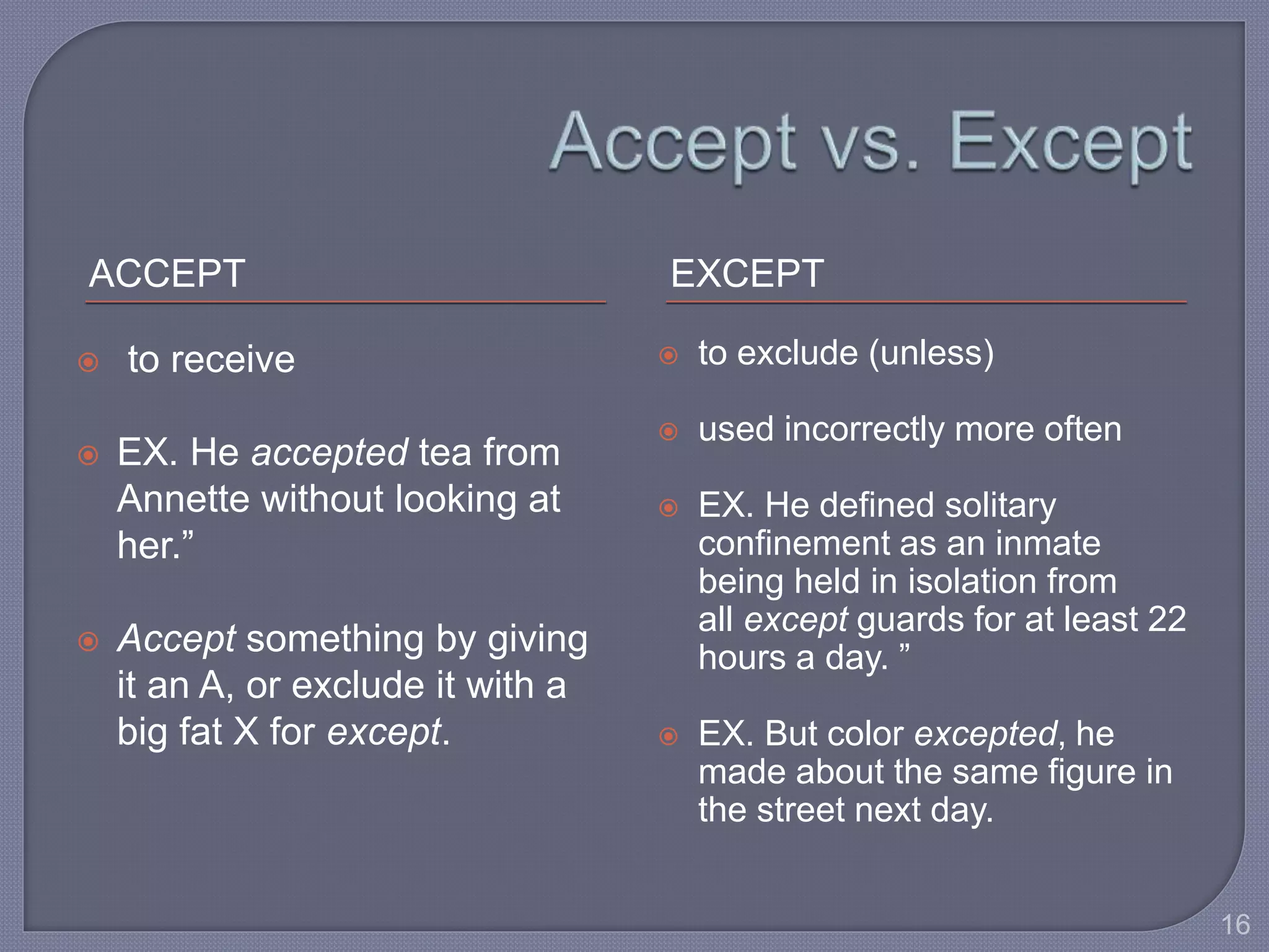 ACCEPT EXCEPT 
 to receive 
 EX. He accepted tea from 
Annette without looking at 
her.” 
 Accept something by giving 
it an A, or exclude it with a 
big fat X for except. 
 to exclude (unless) 
 used incorrectly more often 
 EX. He defined solitary 
confinement as an inmate 
being held in isolation from 
all except guards for at least 22 
hours a day. ” 
 EX. But color excepted, he 
made about the same figure in 
the street next day. 
16 
 
