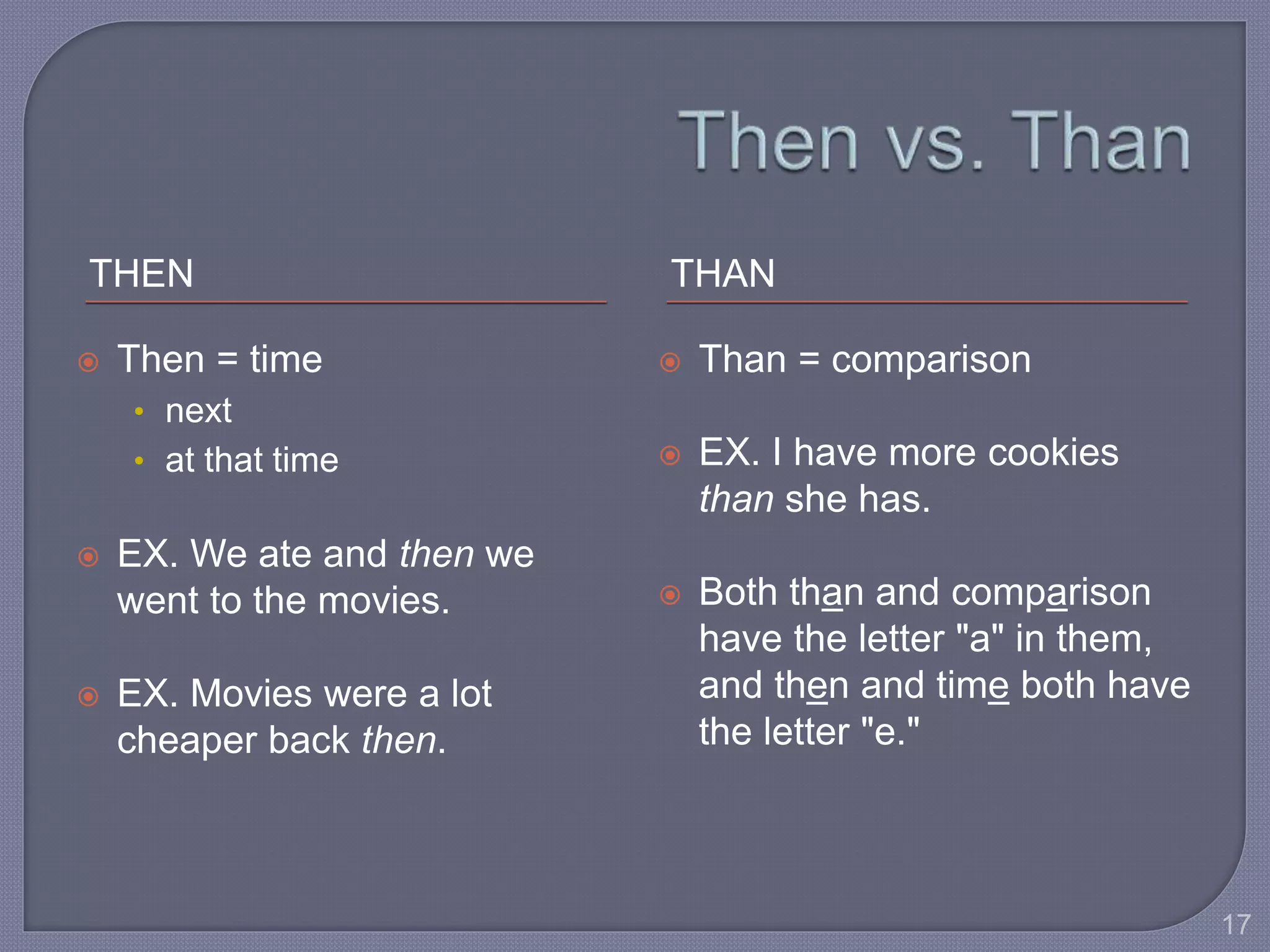 THEN THAN 
 Then = time 
• next 
• at that time 
 EX. We ate and then we 
went to the movies. 
 EX. Movies were a lot 
cheaper back then. 
 Than = comparison 
 EX. I have more cookies 
than she has. 
 Both than and comparison 
have the letter "a" in them, 
and then and time both have 
the letter "e." 
17 
 