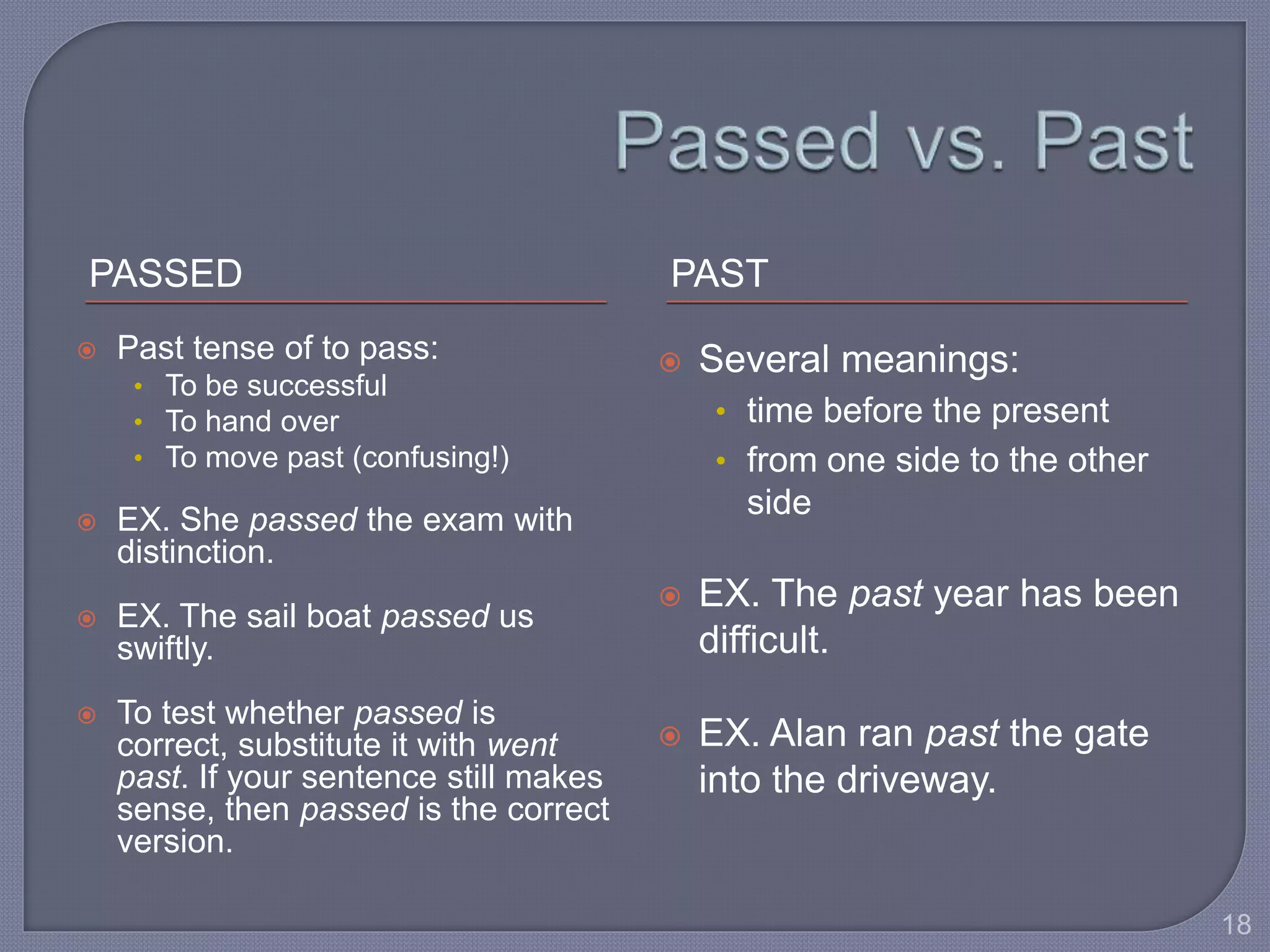 PASSED PAST 
 Past tense of to pass: 
• To be successful 
• To hand over 
• To move past (confusing!) 
 EX. She passed the exam with 
distinction. 
 EX. The sail boat passed us 
swiftly. 
 To test whether passed is 
correct, substitute it with went 
past. If your sentence still makes 
sense, then passed is the correct 
version. 
 Several meanings: 
• time before the present 
• from one side to the other 
side 
 EX. The past year has been 
difficult. 
 EX. Alan ran past the gate 
into the driveway. 
18 
 