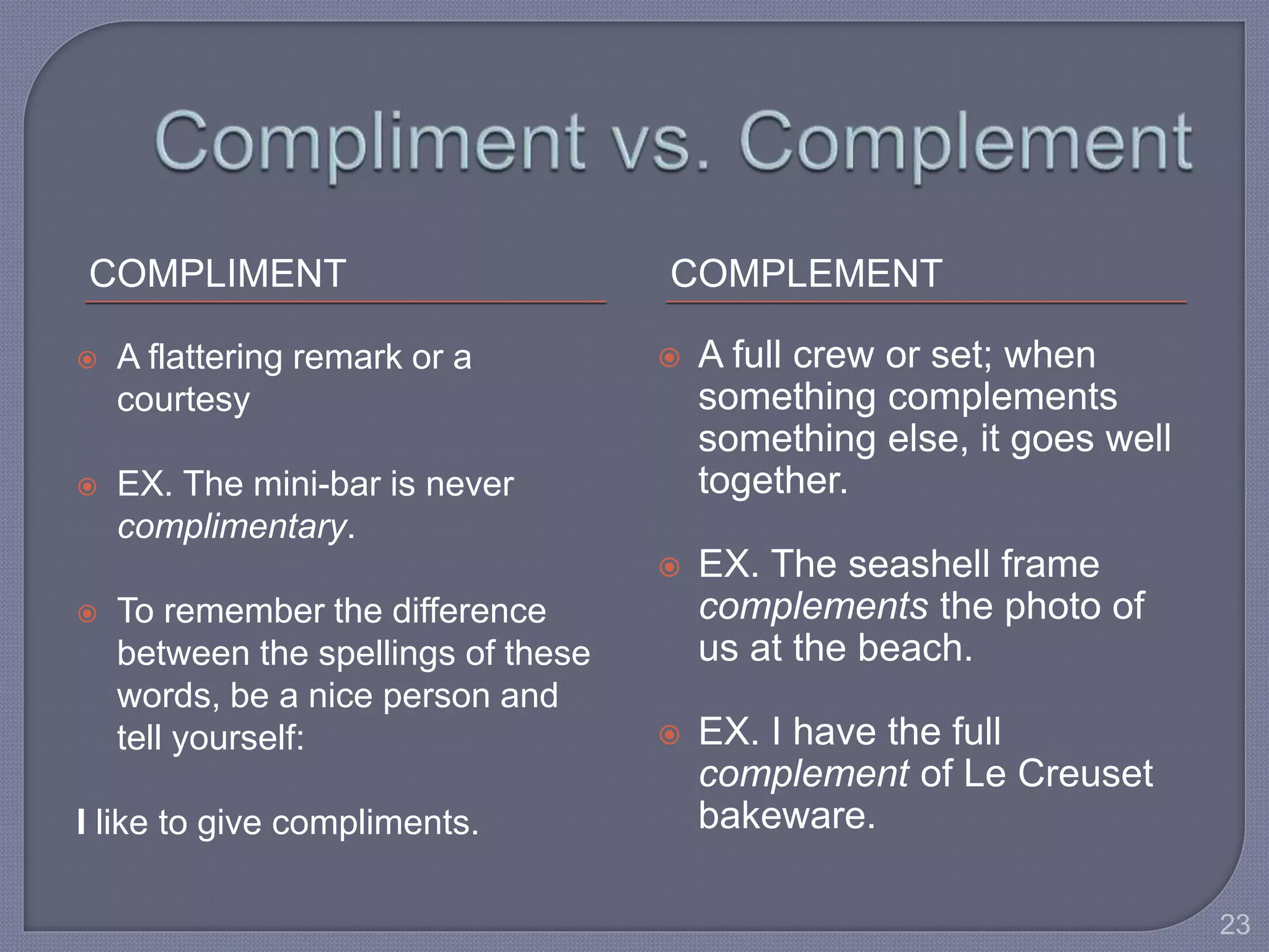 COMPLIMENT COMPLEMENT 
 A flattering remark or a 
courtesy 
 EX. The mini-bar is never 
complimentary. 
 To remember the difference 
between the spellings of these 
words, be a nice person and 
tell yourself: 
I like to give compliments. 
 A full crew or set; when 
something complements 
something else, it goes well 
together. 
 EX. The seashell frame 
complements the photo of 
us at the beach. 
 EX. I have the full 
complement of Le Creuset 
bakeware. 
23 
 