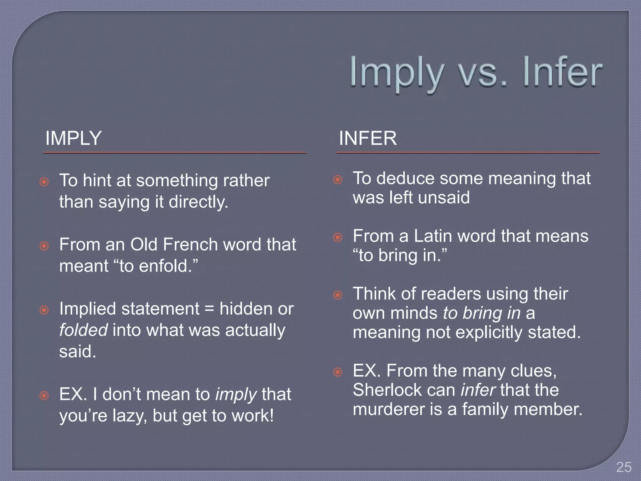 IMPLY INFER 
 To hint at something rather 
than saying it directly. 
 From an Old French word that 
meant “to enfold.” 
 Implied statement = hidden or 
folded into what was actually 
said. 
 EX. I don’t mean to imply that 
you’re lazy, but get to work! 
 To deduce some meaning that 
was left unsaid 
 From a Latin word that means 
“to bring in.” 
 Think of readers using their 
own minds to bring in a 
meaning not explicitly stated. 
 EX. From the many clues, 
Sherlock can infer that the 
murderer is a family member. 
25 
 