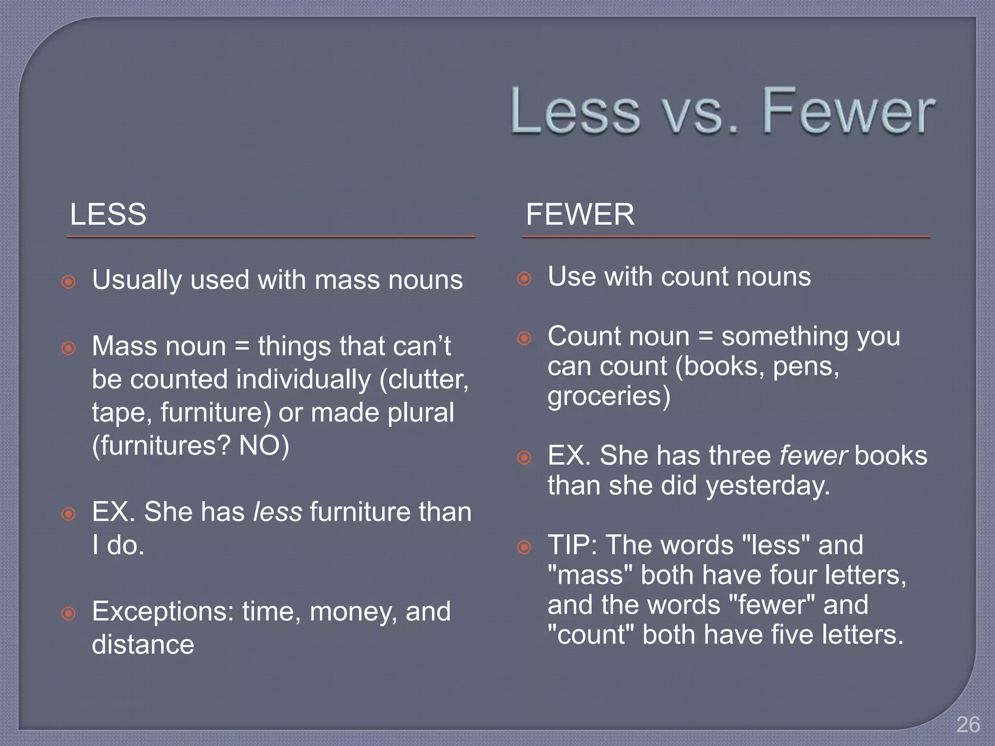 LESS FEWER 
 Usually used with mass nouns 
 Mass noun = things that can’t 
be counted individually (clutter, 
tape, furniture) or made plural 
(furnitures? NO) 
 EX. She has less furniture than 
I do. 
 Exceptions: time, money, and 
distance 
 Use with count nouns 
 Count noun = something you 
can count (books, pens, 
groceries) 
 EX. She has three fewer books 
than she did yesterday. 
 TIP: The words "less" and 
"mass" both have four letters, 
and the words "fewer" and 
"count" both have five letters. 
26 
 
