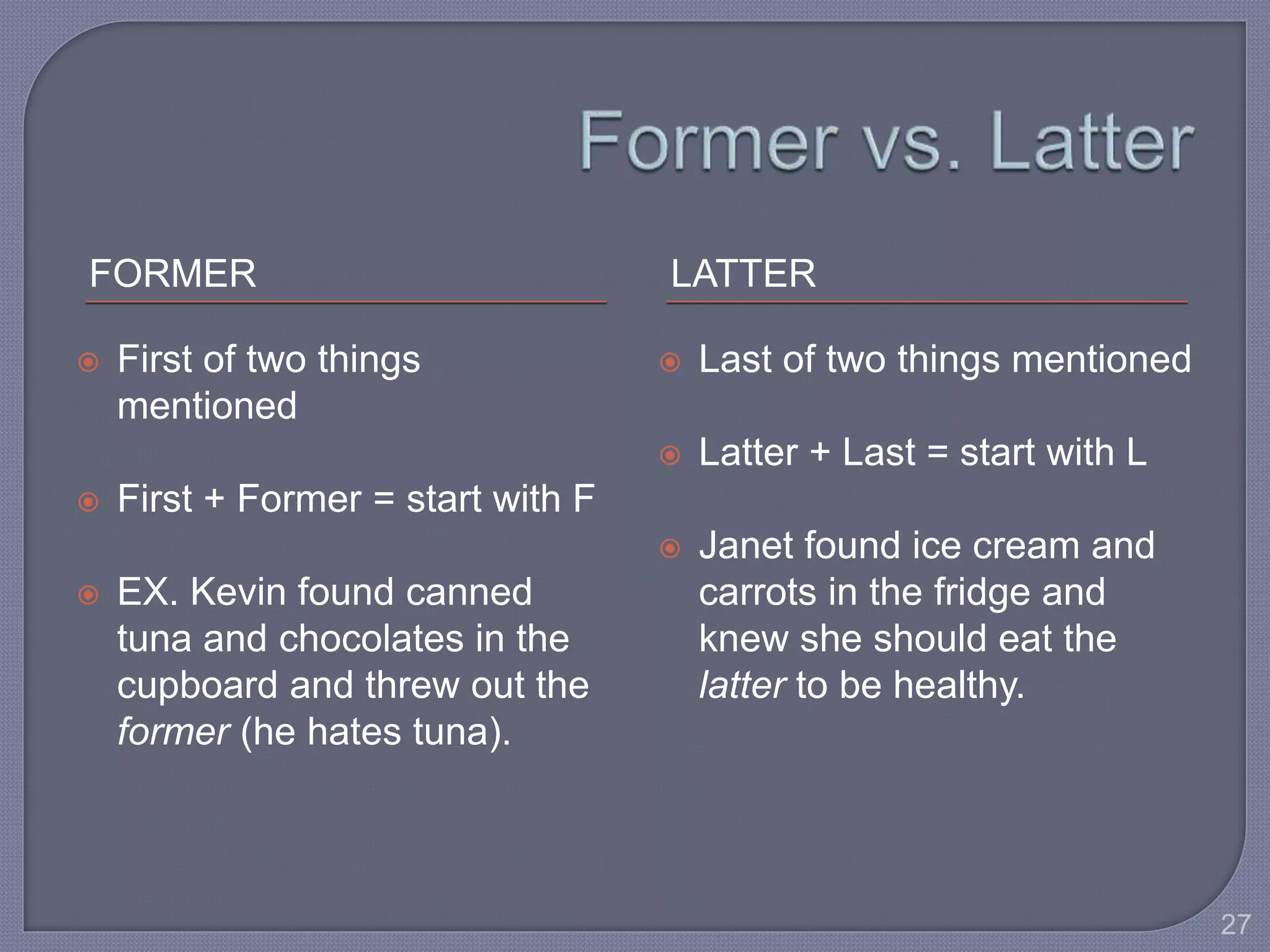 FORMER LATTER 
 First of two things 
mentioned 
 First + Former = start with F 
 EX. Kevin found canned 
tuna and chocolates in the 
cupboard and threw out the 
former (he hates tuna). 
 Last of two things mentioned 
 Latter + Last = start with L 
 Janet found ice cream and 
carrots in the fridge and 
knew she should eat the 
latter to be healthy. 
27 
 