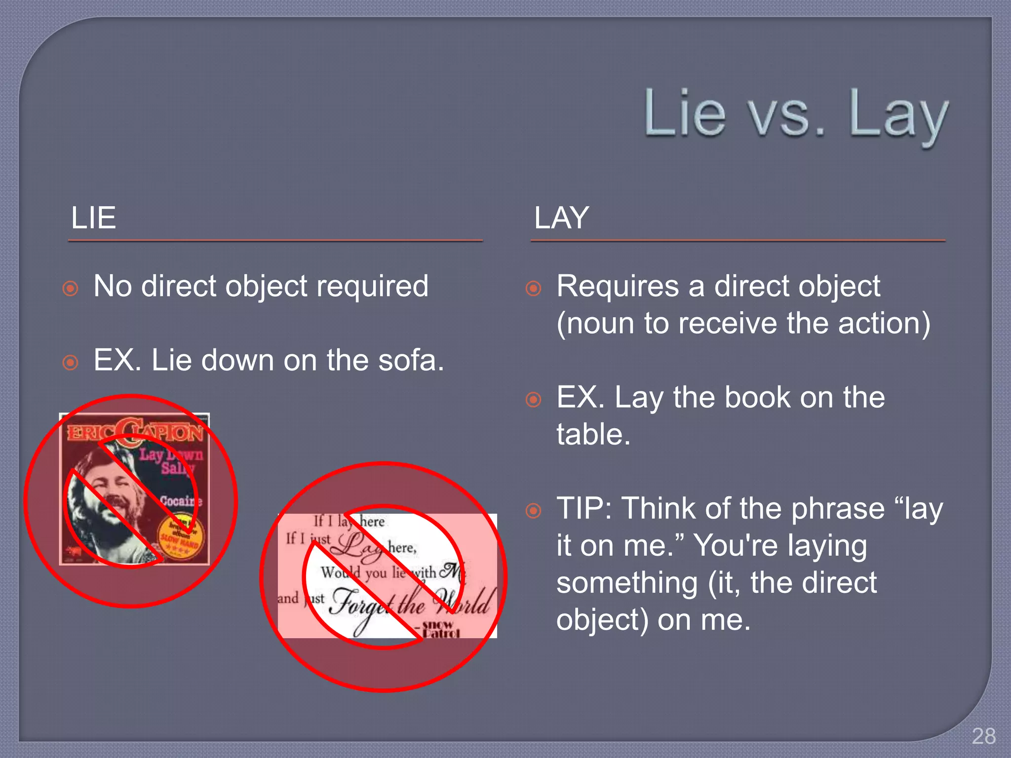 LIE LAY 
 No direct object required 
 EX. Lie down on the sofa. 
 Requires a direct object 
(noun to receive the action) 
 EX. Lay the book on the 
table. 
 TIP: Think of the phrase “lay 
it on me.” You're laying 
something (it, the direct 
object) on me. 
28 
 