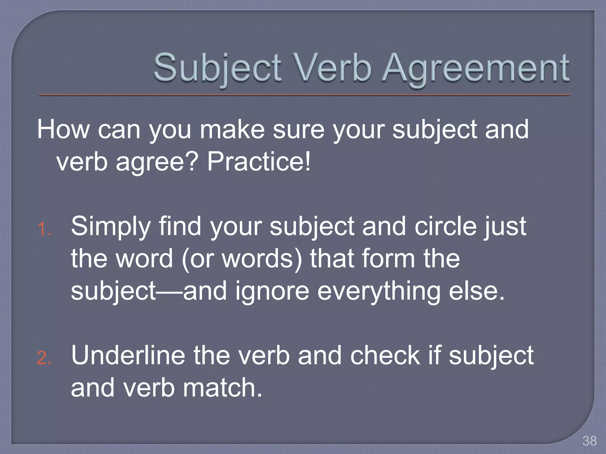 How can you make sure your subject and 
verb agree? Practice! 
1. Simply find your subject and circle just 
the word (or words) that form the 
subject—and ignore everything else. 
2. Underline the verb and check if subject 
and verb match. 
38 
 