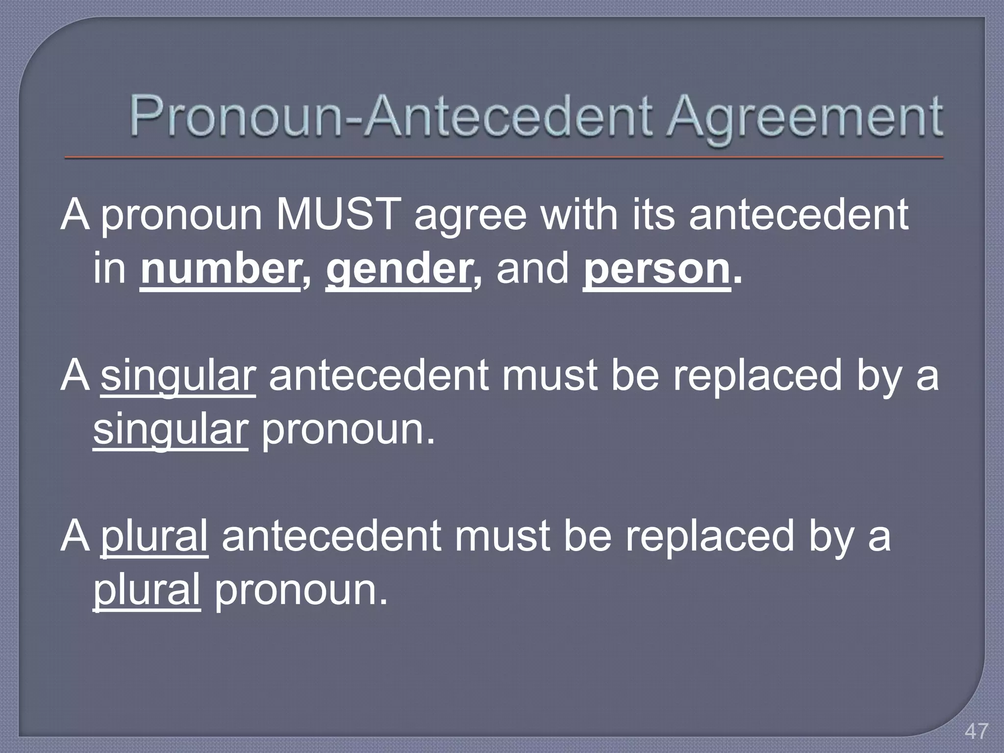 A pronoun MUST agree with its antecedent 
in number, gender, and person. 
A singular antecedent must be replaced by a 
singular pronoun. 
A plural antecedent must be replaced by a 
plural pronoun. 
47 
 