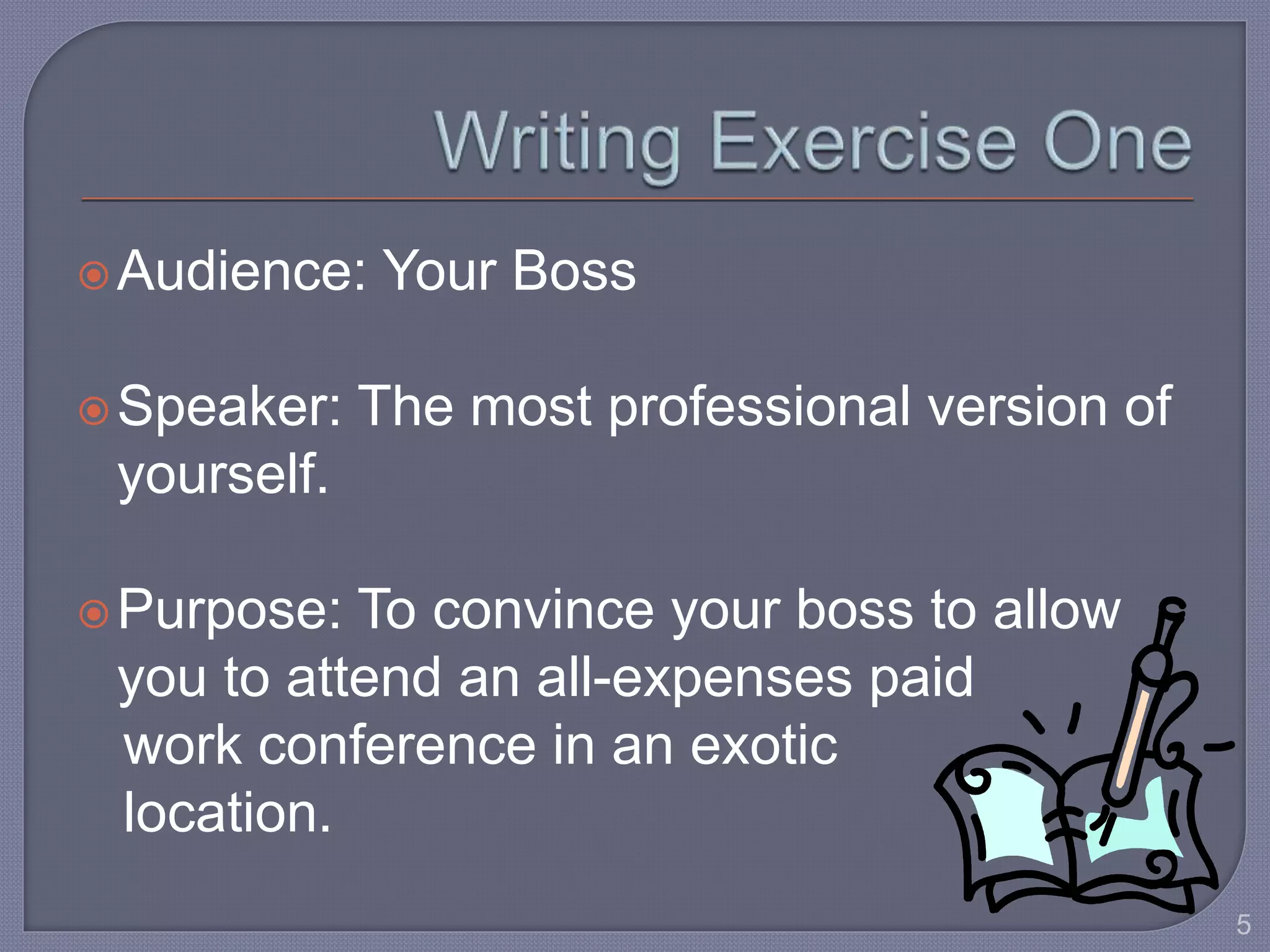 Audience: Your Boss 
Speaker: The most professional version of 
yourself. 
Purpose: To convince your boss to allow 
you to attend an all-expenses paid 
work conference in an exotic 
location. 
5 
 