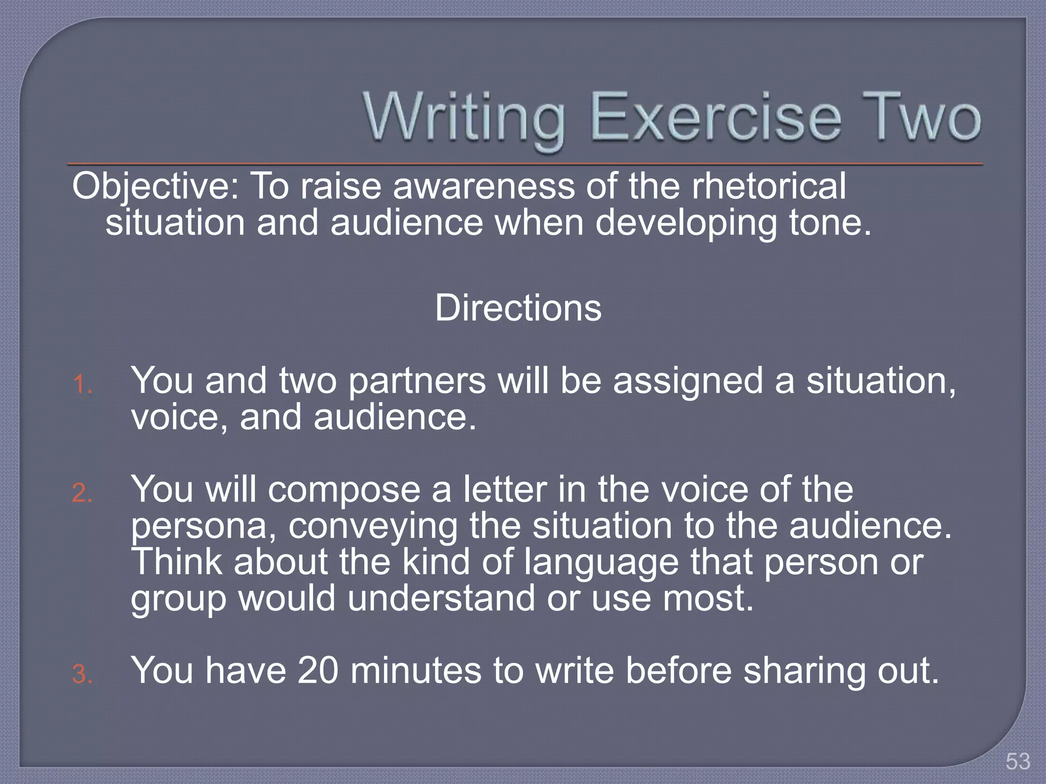 Objective: To raise awareness of the rhetorical 
situation and audience when developing tone. 
Directions 
1. You and two partners will be assigned a situation, 
voice, and audience. 
2. You will compose a letter in the voice of the 
persona, conveying the situation to the audience. 
Think about the kind of language that person or 
group would understand or use most. 
3. You have 20 minutes to write before sharing out. 
53 
 