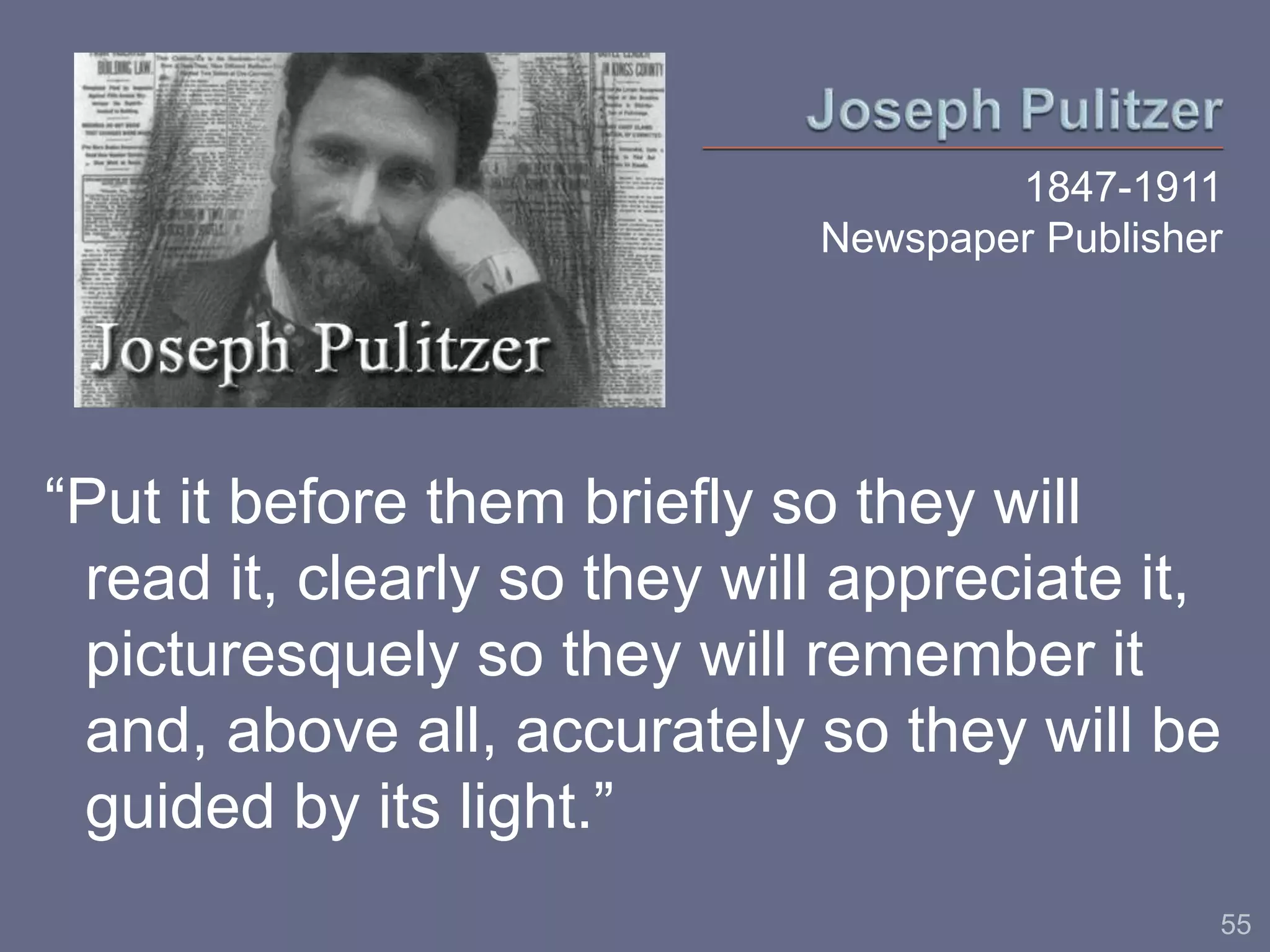 1847-1911 
Newspaper Publisher 
“Put it before them briefly so they will 
read it, clearly so they will appreciate it, 
picturesquely so they will remember it 
and, above all, accurately so they will be 
guided by its light.” 
55 
 