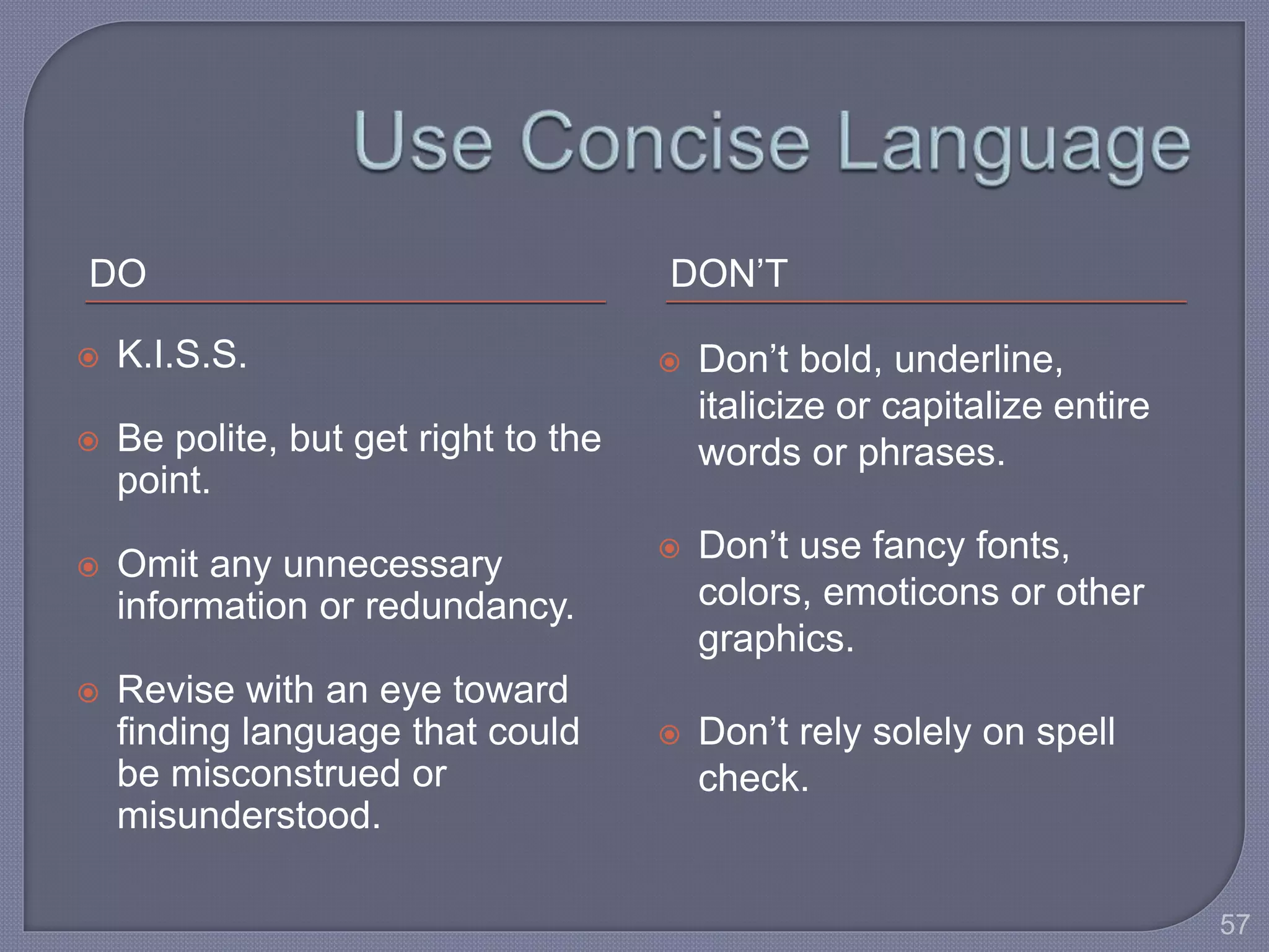 DO DON’T 
 K.I.S.S. 
 Be polite, but get right to the 
point. 
 Omit any unnecessary 
information or redundancy. 
 Revise with an eye toward 
finding language that could 
be misconstrued or 
misunderstood. 
 Don’t bold, underline, 
italicize or capitalize entire 
words or phrases. 
 Don’t use fancy fonts, 
colors, emoticons or other 
graphics. 
 Don’t rely solely on spell 
check. 
57 
 