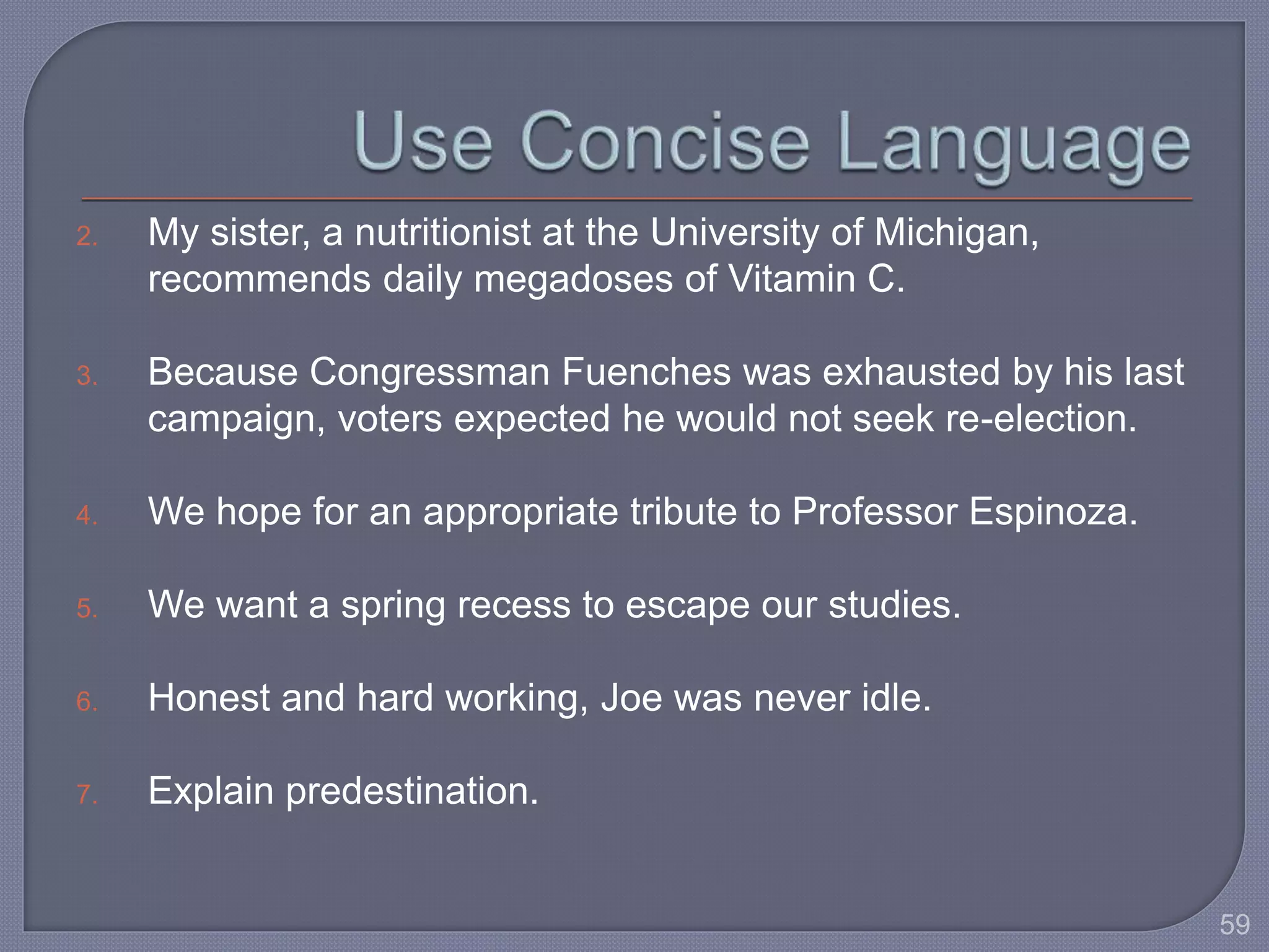 2. My sister, a nutritionist at the University of Michigan, 
recommends daily megadoses of Vitamin C. 
3. Because Congressman Fuenches was exhausted by his last 
campaign, voters expected he would not seek re-election. 
4. We hope for an appropriate tribute to Professor Espinoza. 
5. We want a spring recess to escape our studies. 
6. Honest and hard working, Joe was never idle. 
7. Explain predestination. 
59 
 