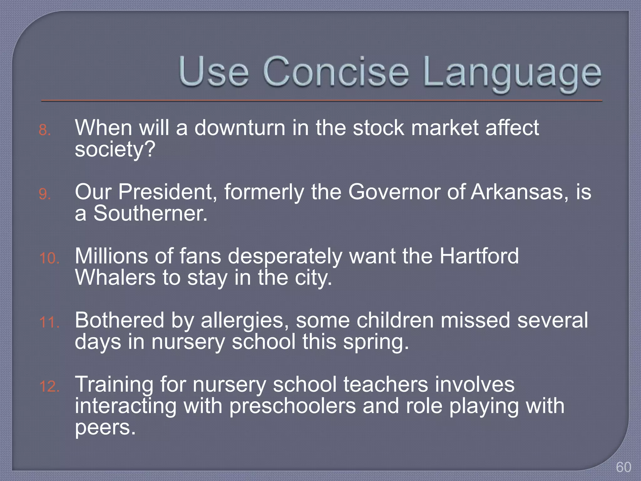 8. When will a downturn in the stock market affect 
society? 
9. Our President, formerly the Governor of Arkansas, is 
a Southerner. 
10. Millions of fans desperately want the Hartford 
Whalers to stay in the city. 
11. Bothered by allergies, some children missed several 
days in nursery school this spring. 
12. Training for nursery school teachers involves 
interacting with preschoolers and role playing with 
peers. 
60 
 