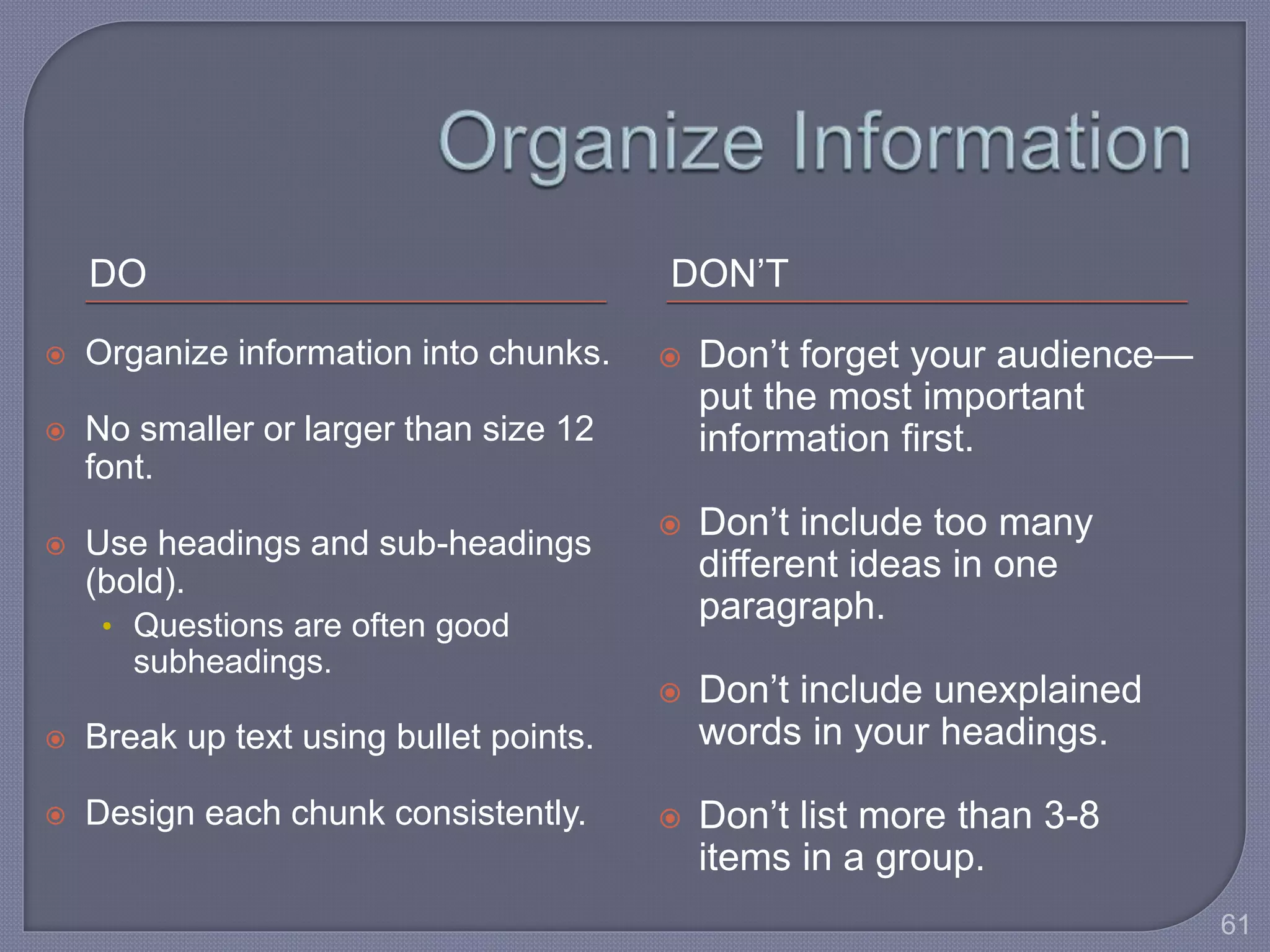 DO DON’T 
 Organize information into chunks. 
 No smaller or larger than size 12 
font. 
 Use headings and sub-headings 
(bold). 
• Questions are often good 
subheadings. 
 Break up text using bullet points. 
 Design each chunk consistently. 
 Don’t forget your audience— 
put the most important 
information first. 
 Don’t include too many 
different ideas in one 
paragraph. 
 Don’t include unexplained 
words in your headings. 
 Don’t list more than 3-8 
items in a group. 
61 
 