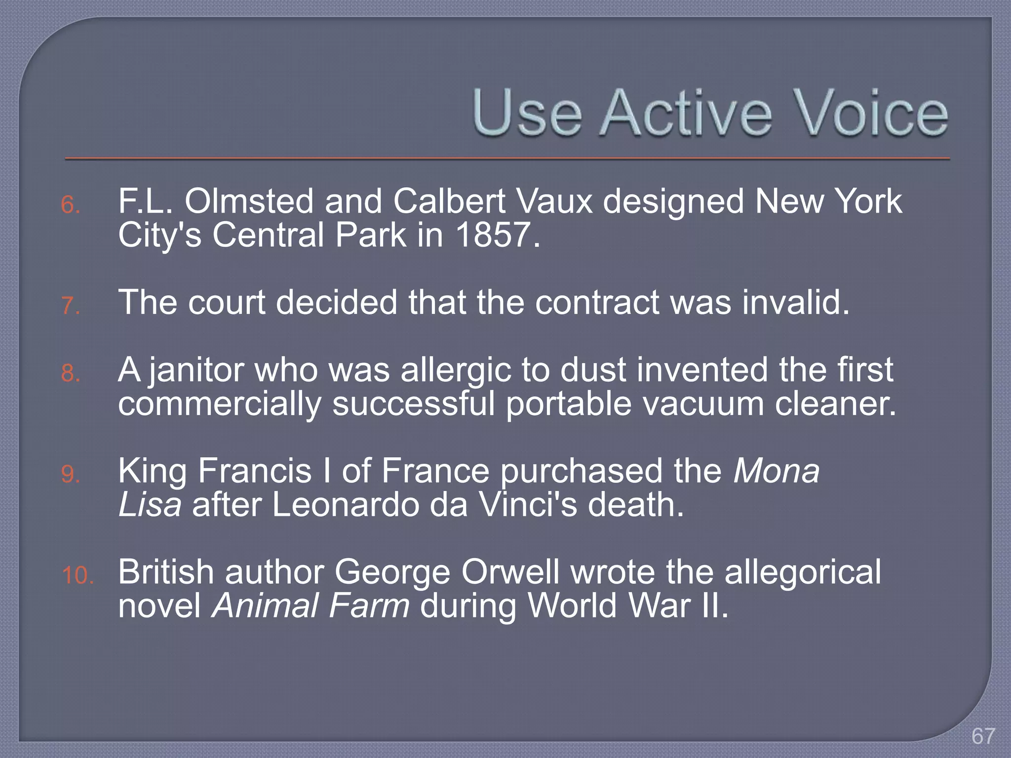 6. F.L. Olmsted and Calbert Vaux designed New York 
City's Central Park in 1857. 
7. The court decided that the contract was invalid. 
8. A janitor who was allergic to dust invented the first 
commercially successful portable vacuum cleaner. 
9. King Francis I of France purchased the Mona 
Lisa after Leonardo da Vinci's death. 
10. British author George Orwell wrote the allegorical 
novel Animal Farm during World War II. 
67 
 