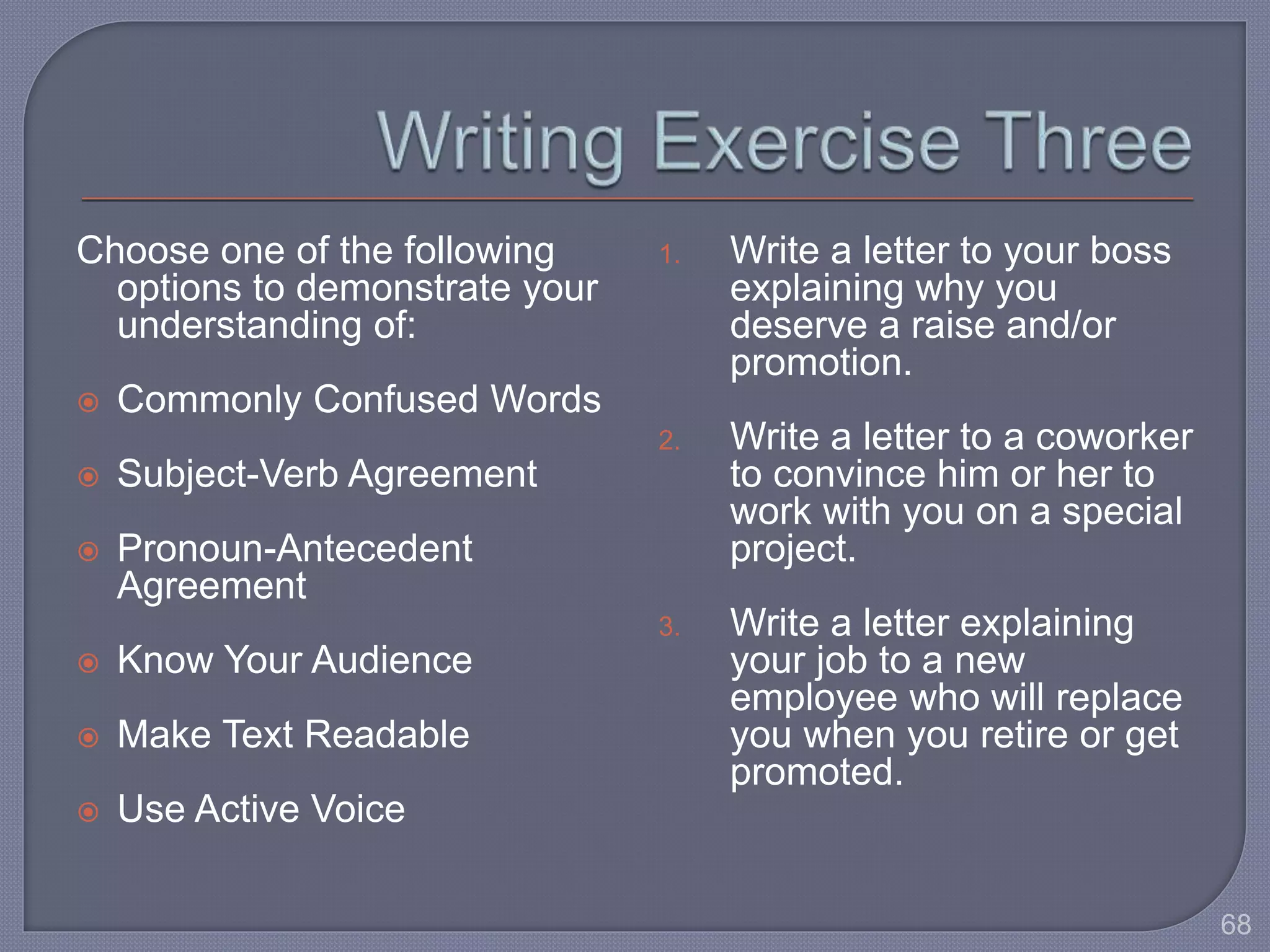 Choose one of the following 
options to demonstrate your 
understanding of: 
 Commonly Confused Words 
 Subject-Verb Agreement 
 Pronoun-Antecedent 
Agreement 
 Know Your Audience 
 Make Text Readable 
 Use Active Voice 
1. Write a letter to your boss 
explaining why you 
deserve a raise and/or 
promotion. 
2. Write a letter to a coworker 
to convince him or her to 
work with you on a special 
project. 
3. Write a letter explaining 
your job to a new 
employee who will replace 
you when you retire or get 
promoted. 
68 
 