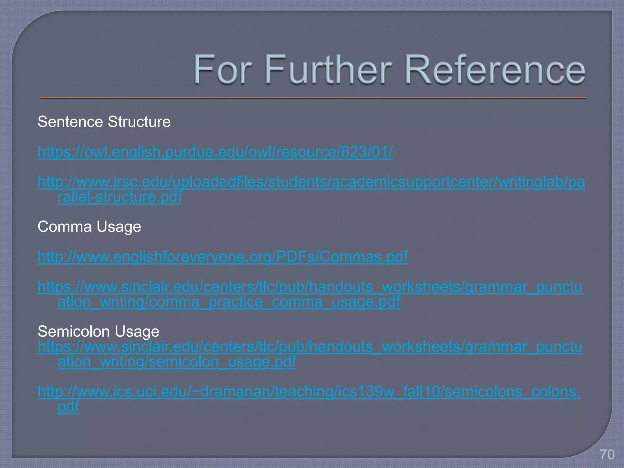 Sentence Structure 
https://owl.english.purdue.edu/owl/resource/623/01/ 
http://www.irsc.edu/uploadedfiles/students/academicsupportcenter/writinglab/pa 
rallel-structure.pdf 
Comma Usage 
http://www.englishforeveryone.org/PDFs/Commas.pdf 
https://www.sinclair.edu/centers/tlc/pub/handouts_worksheets/grammar_punctu 
ation_writing/comma_practice_comma_usage.pdf 
Semicolon Usage 
https://www.sinclair.edu/centers/tlc/pub/handouts_worksheets/grammar_punctu 
ation_writing/semicolon_usage.pdf 
http://www.ics.uci.edu/~dramanan/teaching/ics139w_fall10/semicolons_colons. 
pdf 
70 
