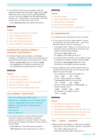 91
APENDICE GRAMATICAL
,
	 ninety-one
EJERCICIO
Traduce.
1.	 Sue hates snakes.
2.	 I don’t remember your address.
3.	 Does she own a company?
4.	 I see your sister every day.
5.	 Do you think this article is interesting?
EL COMPARATIVO
•	 Lo utilizamos para comparar dos cosas o personas.
•	 Si una supera a la otra en algún aspecto, usamos
el comparativo de superioridad (más ... que). Para
formarlo debemos tener en cuenta que:
	 - Si el adjetivo tiene 1 sílaba, o 2 y termina en y, se
considera corto y le añadimos la terminación -er.
Luego se añade la partícula than.
Your horse is faster than mine.
(Tu caballo es más rápido que el mío.)
	 - Si el adjetivo tiene 2 sílabas o más, es largo, así que
le anteponemos more y también añadimos than.
This blouse is more elegant than that T-shirt.
(Esta blusa es más elegante que esa camiseta.)
•	 Muchos adjetivos cortos cambian algunas letras al
añadirles la terminación -er; por eso hay que saber
aplicar las siguientes reglas:
- Los acabados en e muda solo añaden la r.
   wide -  wider	 nice - nicer
- Los de 1 sílaba acabados en 1 vocal +
1 consonante doblan esa consonante.
   thin - thinner	 big  - bigger
- Los de 2 sílabas acabados en consonante + y
cambian la y por una i.
   happy  -  happier	 easy - easier
- Los acabados en l doblan esta letra.
   cruel -  crueller
EJERCICIO
Traduce.
1.	 His bedroom is cleaner than yours.
2.	 My apartment is bigger than Sam’s.
3.	 This exercise is more difficult than the other one.
4.	 The white building is higher than the grey one.
5.	 The film is more interesting than the play.
TOO ... / (NOT) ... ENOUGH
•	 Too va delante del adjetivo e indica que la cualidad
expresada por este es excesiva. Significa “demasiado”.
This coffee is too strong for me.
(Este café está demasiado fuerte para mí.)
•	 Con el Present Continuous se pueden utilizar las
siguientes expresiones temporales: now (ahora), right
now (justo ahora / ahora mismo), at the moment
(en este momento), today (hoy), this morning (esta
mañana), etc. Todas pueden ir al principio o al final de
la frase, pero se suelen poner más al final.
She is teaching now. (Está dando clase ahora.)
EJERCICIO
Traduce.
1.	 I am reading a book at the moment.
2.	 She is playing the piano now.
3.	 What is Jim watching on TV?
4.	 They aren’t talking right now.
5.	 Are you telling me something?
CONTRASTE Present Simple /
Present CONTINUOUS
•	 El Present Simple expresa hábitos o actividades
cotidianas y el Present Continuous se usa para decir lo
que está ocurriendo ahora y que rompe con la rutina.
Martha usually walks home on foot but today
she is going by car. (Martha normalmente va a
casa andando pero hoy está yendo en coche.)
EJERCICIO
Traduce.
1.	 It often rains in England.
2.	 Is James writing a letter?
3.	 Do you usually drink milk in the morning?
4.	 Sarah isn’t having a salad.
5.	 Do you read the newspaper every day?
LOS VERBOS ESTÁTICOS
	 love (amar), like (gustar), hate (odiar)
	 think (pensar), remember (recordar), know (saber,
conocer), understand (comprender, entender),
believe (creer), feel (sentir), hope (esperar),
want (querer)
	 own (poseer)
	 see (ver), hear (oír)
•	 Estos verbos se llaman así porque expresan gustos,
emociones y deseos; pensamientos y opiniones;
posesión y percepción. Se trata de “estados” en lugar
de acciones que implican movimiento y suelen usarse en
Present Simple.
Sandra likes cats. (A Sandra le gustan los gatos.)
I don’t know your cousin. (No conozco a tu primo.)
 