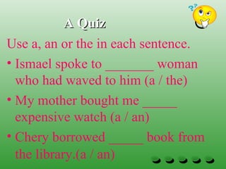 A QuizA Quiz
Use a, an or the in each sentence.
• Ismael spoke to _______ woman
who had waved to him (a / the)
• My mother bought me _____
expensive watch (a / an)
• Chery borrowed _____ book from
the library.(a / an)
 