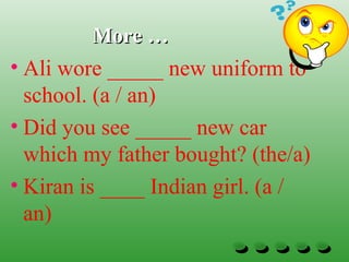 More …More …
• Ali wore _____ new uniform to
school. (a / an)
• Did you see _____ new car
which my father bought? (the/a)
• Kiran is ____ Indian girl. (a /
an)
 