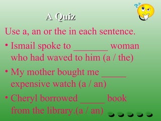 A QuizA Quiz
Use a, an or the in each sentence.
• Ismail spoke to _______ woman
who had waved to him (a / the)
• My mother bought me _____
expensive watch (a / an)
• Cheryl borrowed _____ book
from the library.(a / an)
 