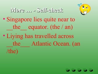 More … - Self-checkMore … - Self-check
• Singapore lies quite near to
__the__ equator. (the / an)
• Liying has travelled across
__the___ Atlantic Ocean. (an
/the)
 