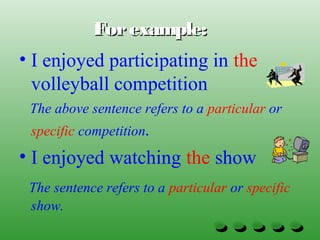 Forexample:Forexample:
• I enjoyed participating in the
volleyball competition
The above sentence refers to a particular or
specific competition.
• I enjoyed watching the show
The sentence refers to a particular or specific
show.
 