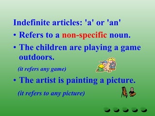 Indefinite articles: 'a' or 'an'
• Refers to a non-specific noun.
• The children are playing a game
outdoors.
(it refers any game)
• The artist is painting a picture.
(it refers to any picture)
 