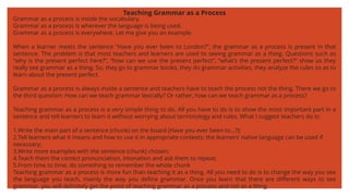 Teaching Grammar as a Process
Grammar as a process is inside the vocabulary.
Grammar as a process is wherever the language is being used.
Grammar as a process is everywhere. Let me give you an example.
When a learner meets the sentence “Have you ever been to London?”, the grammar as a process is present in that
sentence. The problem is that most teachers and learners are used to seeing grammar as a thing. Questions such as
“why is the present perfect here?”, “how can we use the present perfect”, “what’s the present perfect?” show us they
really see grammar as a thing. So, they go to grammar books, they do grammar activities, they analyze the rules so as to
learn about the present perfect.
Grammar as a process is always inside a sentence and teachers have to teach the process not the thing. There we go to
the third question: How can we teach grammar lexically? Or rather, how can we teach grammar as a process?
Teaching grammar as a process is a very simple thing to do. All you have to do is to show the most important part in a
sentence and tell learners to learn it without worrying about terminology and rules. What I suggest teachers do is:
1.Write the main part of a sentence (chunk) on the board (Have you ever been to…?);
2.Tell learners what it means and how to use it in appropriate contexts; the learners’ native language can be used if
necessary;
3.Write more examples with the sentence (chunk) chosen;
4.Teach them the correct pronunciation, intonation and ask them to repeat;
5.From time to time, do something to remember the whole chunk
Teaching grammar as a process is more fun than teaching it as a thing. All you need to do is to change the way you see
the language you teach, mainly the way you define grammar. Once you learn that there are different ways to see
grammar, you will definitely get the point of teaching grammar as a process and not as a thing.
 