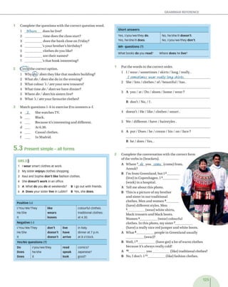 Short answers
Yes, l/you/we/they do. No, he/she/it doesn't.
Yes, he/she/it does. No, l/you/we/they don't.
Wh- questions (?)
What books do you read? Where does he live?
1 C o m p le te th e q u e s tio n s w ith th e c o rre c t q u e s tio n w o rd .
1 1
NWere d o e s h e live?
2 ___________ tim e d o e s th e c lass sta rt?
3 ____________ d o e s th e b a n k clo se o n F riday?
4 ___________ 's y o u r b ro th e r's b irth d a y ?
5 ___________ c lo th e s d o y o u like?
6 ___________ a re th e ir n a m e s?
7 ___________ 's th a t b o o k in te re stin g ?
2 (fh rd e jth e c o rre c t o p tio n .
1 W hy^o)/ does th e y lik e th a t m o d e rn b u ild in g ?
2 W h a t do / does sh e d o in th e ev en in g ?
3 W h a t c o lo u r 's/ are y o u r n e w tro u sers?
4 W h a t tim e d o /d o e s w e h a v e d in n e r?
5 W h e re do /d o e s h is siste rs live?
6 W h a t 's/ are y o u r fa v o u rite clo th es?
3 M a tc h q u e s tio n s 1-6 in ex e rcise 2 to a n s w e rs a-f.
a _ 2 _ S h e w a tc h e s TV.
b ___ B lack.
c ___ B eca u se it's in te re stin g a n d d iffe ren t.
d ___ A t 6.30.
e ___ C a su a l clo th es.
f ___ In M ad rid .
5 .3 Present simple - all forms
1 P u t th e w o rd s in th e c o rre c t o rd er.
1 I / w e a r / s o m e tim e s / s k irts / lo n g / r e a lly .
I sometimes W ear really Long skirts._________________
2 S h e / lo ts / c lo th e s / o f / b e a u tifu l / h a s .
3 A y o u / a t / D o / s h o e s / h o m e / w e a r ?
B d o n ’t / N o , / I .
4 d o e s n ’t / H e / l ik e /c lo th e s / s m a r t .
5 W e / d iffe re n t / h a v e / h a irs ty le s .
6 A p u t / D o e s / h e / c re a m / h is / o n / fa ce ?
B h e / d o e s / Y e s,.
2 C o m p le te th e c o n v e rsa tio n w ith th e c o rre c t fo rm
o f th e v e rb s in (b rack ets).
A W h e r e 1 do y o u come (com e) from ,
A nouk?
B I’m fro m G re e n la n d , b u t 12_________
(live) in C o p e n h a g e n . 13___________
(w ork) in a h o sp ita l.
A T ell m e a b o u t th is p h o to .
B T h is is a p ic tu re o f m y b ro th e r
a n d siste r in o u r tra d itio n a l
c lo th es. M en a n d w o m e n 4________
(have) d iffe re n t sty les. M en
5____________ (w ear) w h ite sh irts,
b la c k tro u s e rs a n d b la c k b o o ts.
W o m en 6____________ (w ear) c o lo u rfu l
c lo th e s. In th is p h o to , m y s iste r 7____________
(have) a re a lly n ic e re d ju m p e r a n d w h ite b o o ts.
A W h a t8____________ p e o p le in G re e n la n d u su a lly
____________ (w ear)?
B W ell, 19____________ (h a v e got) a lo t o f w a rm c lo th e s
b e c a u se it's alw ay s re a lly cold!
A 10____________ y o u ____________ (like) tra d itio n a l clothes?
B N o, I d o n 't. 1 11____________ (like) fa sh io n clo th es.
G R 5.3$
1 I wear smart clothes at work.
2 My sister enjoys clothes shopping.
3 Raul and Sophie don't like fashion clothes.
4 She doesn't w ork in an office.
5 A What do you do at weekends? B I go out with friends.
6 A Does your sister live in Lublin? B Yes, she does.
Positive (+)
l/You/We/They like colourful clothes.
He/She wears traditional clothes.
It leaves at 4.30.
Negative (-)
l/You/We/They don't live in Italy.
He/She doesn't have dinner at 7 p.m.
It doesn't arrive at 8 o'clock.
Yes/No questions (?)
Do l/you/we/they read comics?
Does he/she speak Japanese?
Does it look good?
 