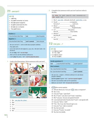 7.1 can/can't
• We use can/can't + verb to talk about people's abilities.
They can swim.
• Can is the same for all subjects (/, you, etc.). We don't add -s for
he/she/it
He can sing. NOT He can sings.
• After can we use the infinitive without to.
I can't play the piano. NOT beenitite-play the piano.
1 L ook a t th e illu s tra tio n s . W rite se n te n c e s w ith can/can’t.
1 H e can, play ike piano.
2 S he _____________________
3 You ____________________
4 I ________________________
5 T h ey ___________________
6 W e _____________________
2 C o m p le te th e s e n te n c e s w ith can/can’t a n d tw o v e rb s in
th e box.
d o d riv e fly p a in t p la y (x 2) read re m e m b e r (x2)
fid e sp ea k use
GR7.2)))
1 A Can you type?
B Yes, ı can.
2 A Can he swim?
B No, he c a n 't.
Yes/No q u e s tio n s (?)
Can l/you/he/she/it/we/they speak Spanish?
S h o rt a n s w e rs
Yes, l/you/he/she/it/we/they can.
No, l/you/he/she/it/we/they c a n 't (cannot).
• We use Can + subject + infinitive without to to ask about
people's abilities.
Can he speak English? NOT Can he to speak English?
• we don't use do/does with can for questions.
Can you use Excel? NOT Do-you-ean-tisc-Excet?
1 f J r c le)the c o rre c t o p tio n .
A T ell m e a b o u t yo u . C a n y o u 1(use)/ play a c o m p u te r?
B Yes, I c a n .
A C an y o u 2 type / types fast?
B N o, 13 can’t/ can, b u t I c a n 4 read / reads fast.
A OK, 5 can you / do you can s p e a k F ren ch ?
B I c a n re a d a n d w rite F ren ch , b u t 16 can’t/can sp e a k w ell.
A C a n y o u 7 drive / ride?
B 8 Yes/ No, I c a n , b u t I h a v e n ’t g o t a car.
A C a n y o u 9 u se/ take a ca m e ra?
B Yes, b u t n o t w ell.
A C a n y o u 10 swim / to swim?
B Yes, b u t v ery badly.
128
GR7.1)))
1 I can sing.
2 You c a n 't remember my name.
3 She ca n speak Hungarian.
4 He c a n 't understand the film.
5 We ca n use a computer.
6 They c a n 't dance.
P o s itiv e (+)
l/You/He/She/lt/We/They can play the guitar
N e g a tiv e (-)
l/You/He/She/lt/We/They c a n 't (ca n n o t) ride a bicycle.
1 H e / can ride a bicycle, b u t h e X cavit drive a car.
2 You A _____________________a co m p u ter,
b u t y o u / _____________________a p ic tu re .
3 S h e / ____________________ E n g lish ,
b u t s h e X _____________________E n g lish b o o k s.
4 1 / ____________________ th e g u itar,
b u t I X ____________________e a sy m a th s.
5 B i r d s / _____________________,
b u t th e y A ___________________ te n n is.
6 1 / ____________________ faces,
b u t I X ____________________n a m e s.
7 .2 Can you...?
 