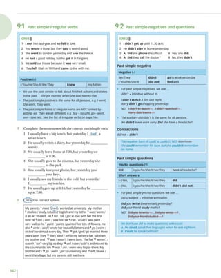 9.1 P a s t s im p le irre g u la r v e rb s 9 .2 P a s t s im p le n e g a tiv e s a n d q u e s tio n s
GR9.1)))
1 I met him last year and we fell in love.
2 You wrote a story, but they said it wasn't good.
3 She went to London yesterday and saw the Palace.
4 He had a good holiday, but he got ill in Tangiers.
5 We sold our house because it was very small.
6 They left Utah in 1989 and came to live with me.
Positive (+)
l/You/He/She/lt/We/They knew my father.
• We use the past simple to talk about finished actions and states
in the past. She got married when she was twenty-five.
• The past simple positive is the same for all persons, e.g. I went,
She went, They went.
• The past simple forms of irregular verbs are NOT formed by
adding -ed. They are all different, e.g. buy - bought, go - went,
see - saw, etc. See the list of irregular verbs on page 146.
1 C o m p le te th e se n te n c e s w ith th e c o rre c t p a s t sim p le v erb .
1 I u s u a lly h a v e a big lu n c h , b u t y e ste rd a y I had a
sm a ll lu n c h .
2 H e u su a lly w rite s a d iary , b u t y e ste rd a y h e ____________
a story.
3 W e u su a lly leav e h o m e at 7.30, b u t y e ste rd a y w e
a t 8.00.
4 S he u su a lly g o es to th e c in e m a , b u t y e ste rd a y sh e
to th e p ark .
5 You u su a lly lo se y o u r p h o n e , b u t y e ste rd a y y o u
y o u r keys.
6 I u su a lly see m y frie n d s in th e cafe, b u t y e sterd ay
I ____________ m y te a c h e r.
7 H e u su a lly g e ts u p at 6.15, b u t y e ste rd a y h e ____________
u p at 7.30.
2 (^ irc le )th e c o rre c t o p tio n .
My parents1meet /(met)/ worked at university. My mother
2studies / study / studied English and my father3was / were /
is an art student. He 4fell / fall / got in love with her the first
time he5see / sees / saw her. He6can / could / was paint
very well so he 7paint / paints / painted her lots of flowers. He
also8 write / saidt wrote her beautiful letters and 9g o / went/
visited her almost every day. They10got /ge t /go married three
years later They1
1 live / lived / left in my father's flat, but then
my brother and 112 was / wasn't / were born. The fla t13 weren't /
wasn't / isn't very big so they14sell / saw / sold it and moved to
the countryside, we 15was / are / were very happy there. My
brother and 116g o /w e n t/g e t to university and 17left / leave /
went the village, but my parents still live there.
GR9.2)))
1 I didn't get up until 11.30 a.m.
2 He didn't stay at home yesterday.
3 A Did she phone the office? B Yes, she did.
4 A Did they call the doctor? B No, they didn't.
Past simple negative
Negative (-)
we/They didn't go to work yesterday.
l/You/He/She/lt (did not) feel well.
• For past simple negatives, we use ...
didn't + infinitive without to.
I didn't watch a film last night.
Harry didn't go shopping yesterday.
NOT l didn't to watch ..., I didn't watched ...,
Horry didn't w e n t...
• The auxiliary did/didn't is the same for all persons.
We didn’t leave work early. Did she have a headache?
Contractions
did not = didn't
The negative form of could is couldn't. NOT didn't con.
She could remember his face, but she couldn't remember
his name.
Past simple questions
Yes/No questions (?)
Did l/you/he/she/it/we/they have a headache?
Short answers
(+) Yes, l/you/he/she/it/we/they did.
(-) NO, l/you/he/she/it/we/they didn't (did not).
• For past simple yes/no questions we use ...
Did + subject + infinitive without to
Did you w rite those emails yesterday?
Did your friend study maths?
NOT Did-you to write ..., Dtd-you-wrote—■
■
?,
Did your friend studied'...?
We don't use did to make questions with could.
A He could speak five languages when he was eighteen.
B Could he speak German?
132
 