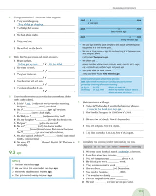 GRAMMAR REFERENCE
3 C o m p le te th e c o n v e rsa tio n w ith th e c o rre c t fo rm o f th e
v e rb s in (b rack ets).
A I d i d n 't 1 se e (see) y o u a t w o rk y e s te rd a y m o rn in g .
D id you 2____________ (m iss) y o u r b u s?
B N o, 13_________________________ (g et u p ) v ery late.
14____________ (h a v e) a b a d n ig h t.
A Oh! D id y o u 5____________ (eat) s o m e th in g b ad?
B N o, m y d a u g h te r 6____________ (h av e) a b a d h e a d a c h e .
A D id you 7____________ (go) to th e d o cto r?
B N o, w e 8____________ (call) th e d o c to r a n d he
9____________ (com e) to o u r h o u se . B ut A n n a 's fin e now .
S h e 10____________ (go) to sch o o l at lu n c h tim e .
A O h, th a t's g o o d . D id y o u 11____________ (w rite) th a t e m a il
to N E C th is m o rn in g ?
B N o, so rry 1 12____________ (forget). B ut it’s OK. T h e b o ss is
sick today.
9 .3 ago
past — o ----------------------------------------------------------------now
a year ago
past----------------------------------------------o ----------------------- now
two months ago
past------------------------------------------------------------- o --------now
thirty minutes ago
• We use ago with the past simple to talk about something that
happened at a time in the past.
• We use a time phrase + ago to say how long it is between now
and the past event.
I left school two years ago.
• we often use ...
a/an/a number + time noun (minute, week, month, etc.) + ago,
e.g. a minute ago, an hour ago, ten years ago
• ago goes after the time phrase.
They sold their house nine months ago
Other common past simple time phrases:
last night/week/month/year/Tuesday/January/summer
yesterday (morning!aftemoon/evening)
at 6 p.m. in 1995 When she was s ix ...
on Friday on July 29th When my mother was in Mexico...
When we were at school...
1 W rite se n te n c e s w ith ago.
1 T o d ay is W ed n esd ay . I w e n t to th e b a n k o n M onday.
1 1
vent to the bank, two days ago.___________________
2 S h e liv ed in Z a ra g o z a in 2009. N ow it's 2016.
3 W e m a rrie d in M arch . N ow it's S ep tem b er.
4 You left at 6 p .m . N ow it’s 11 p.m .
5 T h e film s ta rte d a t 6.15 p .m . N ow it’s 6.35 p .m .
2 C o m p le te th e s e n te n c e s w ith th e w o rd s in th e box.
ago(x3) at in last on when yesterday yesterday
1 W e w e n t to th e fo o tb a ll m a tc h yesterday a fte rn o o n .
2 I saw h im a b o u t tw o m in u te s ____________ .
3 You left th e r e s ta u r a n t____________ a b o u t 9.15.
4 H e d id n ’t go to w o rk ____________ w eek .
5 T h ey w ro te a n e m a il a w e e k ____________ .
6 S h e w as b o r n ____________ 2 9 th D e cem b er.
7 You liv ed in P a n a m a ____________ 2009.
8 T h e w e a th e r w a s lo v e ly ____________ .
9 I w a s in h o sp ita l th re e y e a r s ____________ .
10 W e m e t____________ w e w e re e lev e n y e a rs old.
133
1 C h a n g e s e n te n c e s 1-5 to m a k e th e m n eg ativ e.
1 T h ey w e n t sh o p p in g .
They didvCtgo shopping.__________________________
2 T h e frid g e fell o n m e.
3 S he h a d a b a d n ig h t.
4 You c a m e late.
5 W e w a lk e d o n th e b ea ch .
2 W hite Yes/No q u e s tio n s a n d sh o rt an sw e rs.
1 H e got u p late.
Vid ke g et up Late ?X No. ke didvit___________.
2 S he w e n t to w ork.
________________________ ? / _________________________.
3 T h ey lo st th e ir cat.
___________________________ ? A .
4 Y our b ro th e r left a t 5 p .m .
____________________ ? / _____________________.
5 T h e sh o p c lo se d at 3 p .m .
____________________ ? / _____________________.
GR9.3)))
1 The train left an hour ago.
2 We saw her at the supermarket two days ago.
3 He went to Kazakhstan six months ago.
4 They got married twenty-five years ago.
 
