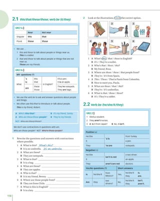 2 .1 this/that/these/those; verb be (it/they)
2 L ook at th e illu s tra tio n s .O rc le )th e c o rre c t o p tio n .
GR2.1a)))
Near Not near
Singular this that
Plural these those
• We use...
1 this and these to talk about people or things near us.
This is a tablet.
2 that and those to talk about people or things that are not
near us.
Those are my friends.
Wh- questions (?)
what
's
is
this
that
in English?
It's a pen.
It is an apple.
are
these
those
They're notepads.
They are bags.
• We use the verb be to ask and answer questions about people
and things.
• We often use this/that to introduce or talk about people.
This is my friend, Robert.
A Who's this/that? B It's my friend, Sonny.
A Who are these/those people? b They're my friends.
NOT Who arc these/those?
We don't use contractions in questions with are.
Who are those people? NOT Who'rc those people?
1 R ew rite th e q u e s tio n s a n d a n sw e rs w ith c o n tra c tio n s
w h e re p o ssib le.
1 A W h a t is th is? Wkat's this?___________________________
B It is a n u m b re lla . It's <
m umbrella.__________________
2 A W h a t a re th e se ? _______________________________________
B T h ey a re n o te p a d s. ___________________________________
3 A W h a t is th a t? __________________________________________
B It is a bag. _____________________________________________
4 A W h a t a re th o se ? _______________________________________
B T h ey a re a p p les. ______________________________________
5 A W h o is th a t? __________________________________________
B It is m y frie n d , B enny. ________________________________
6 A W h e re a re th o s e p e o p le from ? ________________________
B T h ey a re fro m C h ile. __________________________________
7 A W h a tis th is in F -n g lis h ? _______________________________
B It is a key. ______________________________________________
1 A W h a t’s (this)/ that / those in E nglish?
B It's/They're a w allet.
2 A W h o ’s th a t/th ese/ this?
B M y frien d , R ina.
3 A W h e re a re those /th e s e/ that p e o p le from ?
B They're/It's fro m S p ain .
4 A This/ These/That is P a u la fro m C o lo m b ia.
B N ice to m e e t yo u , P au la.
5 A W h a t a re those/ th at/ this?
B They're/It's u m b re lla s.
6 A W h a t is that / those / these?
B It's/They're a tab let.
2 .2 Verb be (he/she/it/they)
GR2.2)))
1 She's a student.
2 They aren't nurses.
3 A Is it from Japan? B No, it isn't.
Positive (+)
He/She
's/is
from Turkey.
It a pen.
They 're/are notepads.
Negative (-)
He/She
isn't/is not
a taxi driver.
it an apple.
They aren't/are not doctors.
Yes/No questions (?) Short answers
is he/she/it
from
Mexico?
Yes,
he/she/it is.
they are.
Are they
taxi
drivers?
NO,
he/she/it isn't,
they aren't.
118
GR2.1b)))
 