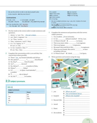 GRAMMAR REFERENCE
• We use the verb be to talk or ask about people's jobs.
He is a teacher Are they taxi drivers?
Contractions
(+) he is = he's (-) she is not = she isn't
they are = they're they are not = they aren't/they’re not
But: Yes, he/she/it is. NOT Yes, he's.
Yes, they are. NOT Yes, they're.
1 P u t th e w o rd s in th e c o rre c t o rd e r to m a k e s e n te n c e s a n d
q u e stio n s.
1 d o c to r / a / n o t / I'm . I'm not a doctor._______________
2 n o t /S h e 's /e n g in e e r / a n . ____________________________
3 Ye / T h ey / n u r s e s . ____________________________________
4 T h ey / a s s is ta n ts / a r e n ’t / sh o p . ______________________
5 A a / Is / la p to p / it / ? _________________________________
B isn ’t / it / N o ,. _______________________________________
6 A A re / te a c h e rs / th e y / ? _____________________________
B a re / Yes, / t h e y . ____________________________________
2 C o m p le te th e c o n v e rsa tio n w ith is, are a n d they. U se
c o n tra c tio n s w h e re p o ssib le.
A T h e se 1 are m y frie n d s G a b riella a n d A d ria n .
B N ice photo! 2____________ 3_____________fro m B razil?
A N o, th e y 4____________ fro m E cu ad o r.
B A r e 5____________ d o cto rs?
A N o, A d ria n 6____________ a te a c h e r in D oha.
B W h e re 7____________D o h a?
A I t 8____________ in Q a ta r. A n d G a b riella 9_____________
a s tu d e n t.
B 10____________ s h e in Q atar?
A N o, s h e 11____________ in L o n d o n .
2 .3 Subject pronouns
GR2.3)))
Subject pronouns
Singular Plural
I we
YOU You
He They
She
it
1 C o m p le te th e s e n te n c e s a n d q u e s tio n s w ith th e c o rre c t
su b je c t p ro n o u n .
1 I'm a s tu d e n t. _ I'm at u n iv ersity .
2 A A re ____________ J o h a n n ’s te a c h e r? B Yes, I am .
3 A W h e re 's D av id ? B ____________ 's a t h o m e.
4 T h is is m y sister, A is h a .____________ 's a n e n g in e e r.
5 T h is is m y la p to p .____________ 's ex p en siv e.
6 M y n a m e 's S a ra a n d th is is A lex .___________ 're en g in eers.
7 T h e se a re m y frie n d s, M ia a n d J o .____________ Ye h e re
o n h o lid a y w ith m e.
8 A W h e re 's F aro? 13 I t h i n k ____________ 's in S p ain .
2 W rite q u e s tio n s a n d a n sw e rs u s in g th e m ap .
1 y o u
2 h o sp ita l
3 R o n n ie 's B ar
4 A strid
5 P ie te r
6 th e s tu d e n ts
A Where art you?_______________________
B I'm on Richmond Street.____________ .
A Where’
s the hospital?_________________
B _________________________________
A _________________________________________
B _________________________________
A _________________________________________
B _________________________________
A _________________________________________
B _________________________________
A _________________________________________
B _________________________________
119
I'm a waiter We are married.
You're from India. They're students.
She's a doctor. They're in my bag.
He's from London.
It's in my bag.
• We use a subject pronoun, e.g. /, you, etc. in place of a noun
or name.
Johann's from Brazil. He's a teacher
The hospital's on Oxford Street. It's very big.
 