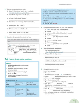 GRAMMAR REFERENCE
2 P u t th e w o rd s in th e c o rre c t o rd er.
1 d o e s n 't / O u r / h a v e / g o o d / city / a / s c h o o l.
Our c ity doesvCt have a good school.__________________
2 live / d o n 't / city c e n tre / in / W e / th e .
3 to / D a n / w a l k / w o r k / d o e s n 't.
4 th e / d o n ’t / to / b u s e s / go / tra in s ta tio n / T h e .
5 m o to rcy c le s / lik e / 1 / d o n 't .
6 T V / s i s t e r / H e r / w a t c h / d o e s n ’t .
7 d o n ’t / sch o o l / stu d y / at / m y / You .
3 C o m p le te th e te x t w ith th e v e rb s in th e box.
have like live plays read teaches walk watches
work
l 1 Live- in the centre of Paris with my sister. I'm a nurse
and l 2________ in a big hospital. My sister3_________
at university - she's a maths teacher. We don't4_________
a car, so 15_________to work and my sister cycles. In the
evenings, I 6_________books and magazines, but my sister
7_________TV and 8_________computer games. We don't
9_________sport.
4 .3 P re s e n t s im p le yes/no q u e s tio n s
GR4.3$
1 A Do you have breakfast in the morning?
B Yes, l do.
2 A Do they start school at nine o'clock?
B No, they don't.
3 A Does she go to work on Saturdays?
B Yes, she does.
4 A Does the city have good restaurants?
B No, it doesn't.
Yes/No questions (?)
Do
Does
l/you/we/they
he/she/it
like coffee?
go to work by bus?
Short answers
(+) Yes,
l/you/we/they
he/she/it
do.
does.
(-) NO,
l/you/we/they
he/she/it
don't (do not),
doesn't (does not).
• To make present simple Yes/No questions we use ...
Do/Does + subject + verb (infinitive without to)?
• In present simple questions with he/she/it we don't add -s or -es
to the verb.
Does she teach maths? not Docs she teaehes-maths?
• In short answers to Yes/No questions we use do/does, not the
main verb.
A Do you like tea?
b Yes, ı do. NOT Yesrf like.
-
1 C o m p le te th e s e n te n c e s w ith do, does, don't o r doesn’t.
1 A Dots y o u r s iste r w o rk at th e w e ek en d ?
B Yes, s h e ____________ .
2 A ____________ B ill a n d S a ra h h a v e lu n c h a t w ork?
B N o, th e y ____________ .
3 A ____________ y o u p la y c o m p u te r g am es?
B Yes, w e ____________ .
4 A ____________ h e re a d books?
B N o, h e ____________ .
5 A ____________ y o u r h o u s e h a v e a g a rd en ?
B Yes, it __________ .
2 W rite th e se n te n c e s as q u e stio n s.
1 S h e lives w ith h e r p a re n ts .
Dots she, live, w ith her parents?_____________________
2 T h e y w o rk in th e city c e n tre .
3 H e h a s b re a k fa st at 6 a.m .
4 A b d u l s tu d ie s E n g lish a t th e w e ek en d .
5 Y our d a u g h te rs w a n t to go ab ro ad .
3 C o m p le te th e c o n v e rsa tio n .
A A re y o u a m a n a g e r?
B Yes, I am .
A So, tell m e a b o u t y o u r jo b .1 Do y o u s ta rt early ?
B N o, 12____________. F ro m M o n d ay to Friday, I s ta rt at 11.00.
A 3____________ y o u fin ish late?
B Yes, I fin ish at a b o u t 8.00.
A 4____________ y o u r w ife w o rk w ith you?
B Yes, s h e 5____________ . B ut s h e 6____________ w o rk o n
M o n d ay . S he w o rk s T u e sd a y to F riday.
A O h, th a t’s n ic e .7____________ y o u w o rk o n S a tu rd ay ?
B Yes, 1 8____________ , b u t m y w ife 9_____________.
A 10____________ y o u h a v e tim e w ith y o u r fam ily?
B Yes, o n S u n d ay . W e go o u t w ith frie n d s, w a tc h a film
a n d h a v e d in n e r.
123
 
