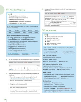 5.1 Adverbs of frequency
G R5.1)))
1 She always buys expensive jeans.
2 You don't usually wear smart clothes.
3 l often read fashion magazines.
4 We sometimes go shopping at the weekend.
5 They never wear the same clothes.
We use adverbs of frequency with the present simple to say how
often we do something.
0% 30-40% 70-80% 85-95% 100%
never sometimes often usually always
Word order for adverbs of frequency
• in positive sentences we put the adverb before the verb.
We usually get up early. She never cycles to work.
• In negative sentences, the adverb goes between the auxiliary
don't/doesn't and the main verb.
He doesn't always have breakfast
• We put the adverb after the verb be.
i am often at home in the evenings.
The clothes are always expensive here.
1 P u t th e a d v e rb s in th e b o x in th e c o rre c t p la c e o n th e lin e,
alw ays often so m etim es never usually
2 R ew rite th e s e n te n c e s w ith th e p ro n o u n s a n d a d v e rb s in
(b rack ets).
1 S he re a d s n e w sp a p e rs in th e m o rn in g , (w e/n ev er)
We- never read newspapers in tWt morning.______
2 S he h a s b re a k fa st in b e d . (I/so m e tim e s)
3 We g e t u p early, (th e y /u su a lly )
4 You d riv e to w o rk , (h e/alw ay s)
5 T h ey d o n 't b u y ex p e n siv e c lo th e s, (s h e /n o t o ften)
3 C o m p le te th e te x t w ith th e v e rb s in th e b o x a n d a n ad v e rb
o f freq u en cy .
buy go g o es visits w e ar w ears
Fashion isn't important to me. 11 usually Wear (90%) blue
jeans and a T-shirt. 12___________________(35%) shopping
for clothes in small shops in my city, but 13_________
_________(0%) expensive clothes. My brother4__________
________ (100%) new clothes. He5___________________(75%)
New York for work and he 6___________________(90%) to the
city centre malls for shopping.
5.2 Wh- questions
GR5.2)))
1 A What's your favourite restaurant?
B Rioshi's, on Sanur Road.
2 A when do they start work?
B At 9.15.
3 A What colour are her trainers?
B They're red and white.
• Wh- questions start with a question word, e.g. What, Where,
When, Why. We use ...
1 what to ask about things 3 when to ask about time
2 where to ask about places 4 why to ask about reasons
Wh- questions with be
in questions with the verb be we use ...
Wh- word + is/are + subject?
What’s her favourite colour? Why are they sad?
Wh- questions with other verbs
In questions with other verbs we use ...
Wh- word + do/does + subject + verb (infinitive without to)?
What does your cat eat? Why do you like fashion?
w ha t + noun
• We use What + noun to make questions about specific things.
w hat colour is your bag? w hat music does she like?
What languages do you study? w hat time is it?
Contractions
• We contract is after question words.
What's her name? Where's my skirt?
• We don't contract are after question words.
When are .../Why are ... NOT When-'re—,/Why're , etc.
• We don't contract is when the last word is a pronoun (/, you, etc.).
where is she? not where's she?
124
We say: / don't always ... I don't usually... I don't often...
NOT ı don't sometimes"..? I don't-never...
 