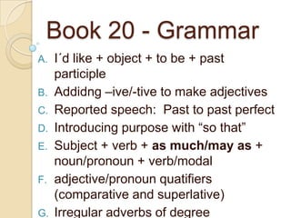 Book 20 - Grammar
A.
B.
C.
D.
E.
F.

G.

I´d like + object + to be + past
participle
Addidng –ive/-tive to make adjectives
Reported speech: Past to past perfect
Introducing purpose with “so that”
Subject + verb + as much/may as +
noun/pronoun + verb/modal
adjective/pronoun quatifiers
(comparative and superlative)
Irregular adverbs of degree

 