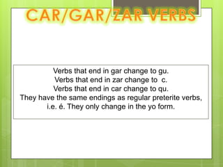 CAR/GAR/ZAR VERBSVerbs that end in gar change to gu.Verbs that end in zar change to  c.Verbs that end in car change to qu.They have the same endings as regular preterite verbs, i.e. é. They only change in the yo form.