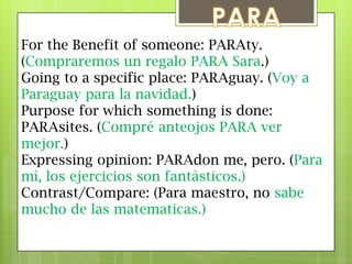 PARAFor the Benefit of someone: PARAty. (Compraremos un regalo PARA Sara.)Going to a specific place: PARAguay. (Voy a Paraguay para la navidad.)Purpose for which something is done: PARAsites. (Compréanteojos PARA vermejor.)Expressing opinion: PARAdon me, pero. (Para mí, los ejercicios son fantásticos.)Contrast/Compare: (Para maestro, no sabe mucho de lasmatematicas.)