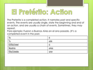 El Pretérito: ActionThe Preterite is a completed action. It narrrates past and specific events. The events are usually single, state the beginning and end of an action, and are usually a chain of events. Sometimes, they may repeat.Para ejemplo: Fueron a Buenos Aires en el anopasado. (It’s a completed event in the past.
