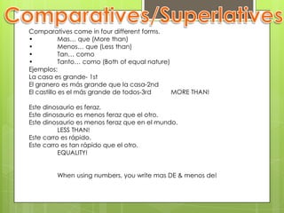 Comparatives/SuperlativesComparatives come in four different forms.•	Mas… que (More than)•	Menos… que (Less than)•	Tan… como•	Tanto… como (Both of equal nature)Ejemplos: La casa es grande- 1stEl granero es más grande que la casa-2ndEl castillo es el más grande de todos-3rd	MORE THAN!Este dinosaurio es feraz.Este dinosaurio es menos feraz que el otro.Este dinosaurio es menos feraz que en el mundo.	LESS THAN!Este carro es rápido.Este carro es tan rápido que el otro.	EQUALITY!	When using numbers, you write mas DE & menos de!