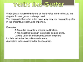 Verbs like GustarWhen gustar is followed by one or more verbs in the infinitive, the singular form of gustar is always used.You conjugate the verbs in the exact way how you conjugate gustar in the preterite, present, and imperfect. Ejemplos:	A Adela lee encanta la música de Shakira.	A nosnosotrosfascinan los grupos de pop latino. 	David y Juan les molestanlevantantempranoLucia le encantanlaspelículas de terror.A nosotrostodosnosimportan le educación.